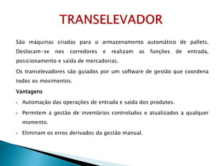 São máquinas criadas para o armazenamento automático de pallets.
Deslocam-se nos corredores e realizam as funções de entrada,
posicionamento e saída de mercadorias.
Os transelevadores são guiados por um software de gestão que coordena
todos os movimentos.
Vantagens
 Automação das operações de entrada e saída dos produtos.
 Permitem a gestão de inventários controlados e atualizados a qualquer
momento.
 Eliminam os erros derivados da gestão manual.
 