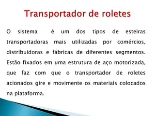 O sistema é um dos tipos de esteiras
transportadoras mais utilizadas por comércios,
distribuidoras e fábricas de diferentes segmentos.
Estão fixados em uma estrutura de aço motorizada,
que faz com que o transportador de roletes
acionados gire e movimente os materiais colocados
na plataforma.
 