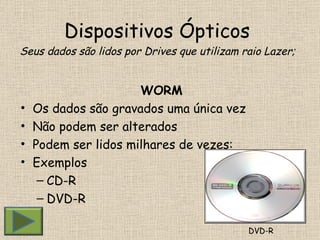 Dispositivos Ópticos  Seus dados são lidos por Drives que utilizam raio Lazer; WORM Os dados são gravados uma única vez Não podem ser alterados Podem ser lidos milhares de vezes: Exemplos CD-R DVD-R DVD-R 