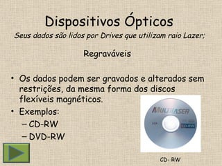 Dispositivos Ópticos  Seus dados são lidos por Drives que utilizam raio Lazer; Regraváveis  Os dados podem ser gravados e alterados sem restrições, da mesma forma dos discos flexíveis magnéticos. Exemplos: CD-RW DVD-RW CD- RW 