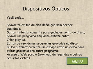 Dispositivos Ópticos  Você pode... Gravar televisão de alta definição sem perder qualidade; Saltar instantaneamente para qualquer ponto do disco; Gravar um programa enquanto assiste outro; Criar playlist; Editar ou reordenar programas gravados no disco; Busca automaticamente um espaço vazio no disco para  evitar gravar sobre outro programa; Acessa a Web para o Download de legendas e outros recursos extras.  MENU 