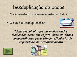 Desduplicação de dados Crescimento do armazenamento de dados. O que é a Desduplicação? “ Uma tecnologia que normaliza dados duplicados como um objeto único de dados compartilhados para atingir eficiência de capacidade de armazenamento.” 