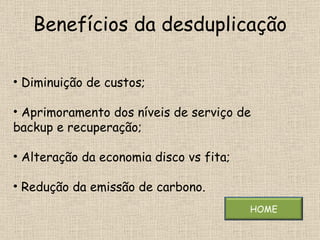 Benefícios da desduplicação Diminuição de custos; Aprimoramento dos níveis de serviço de backup e recuperação; Alteração da economia disco vs fita; Redução da emissão de carbono. HOME 