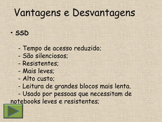 Vantagens e Desvantagens  SSD - Tempo de acesso reduzido; - São silenciosos; - Resistentes; - Mais leves; - Alto custo; - Leitura de grandes blocos mais lenta. - Usado por pessoas que necessitam de  notebooks leves e resistentes; 