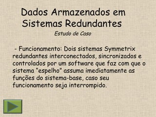 Dados Armazenados em Sistemas Redundantes  Estudo de Caso - Funcionamento: Dois sistemas Symmetrix redundantes interconectados, sincronizados e controlados por um software que faz com que o sistema “espelho” assuma imediatamente as funções do sistema-base, caso seu funcionamento seja interrompido.  