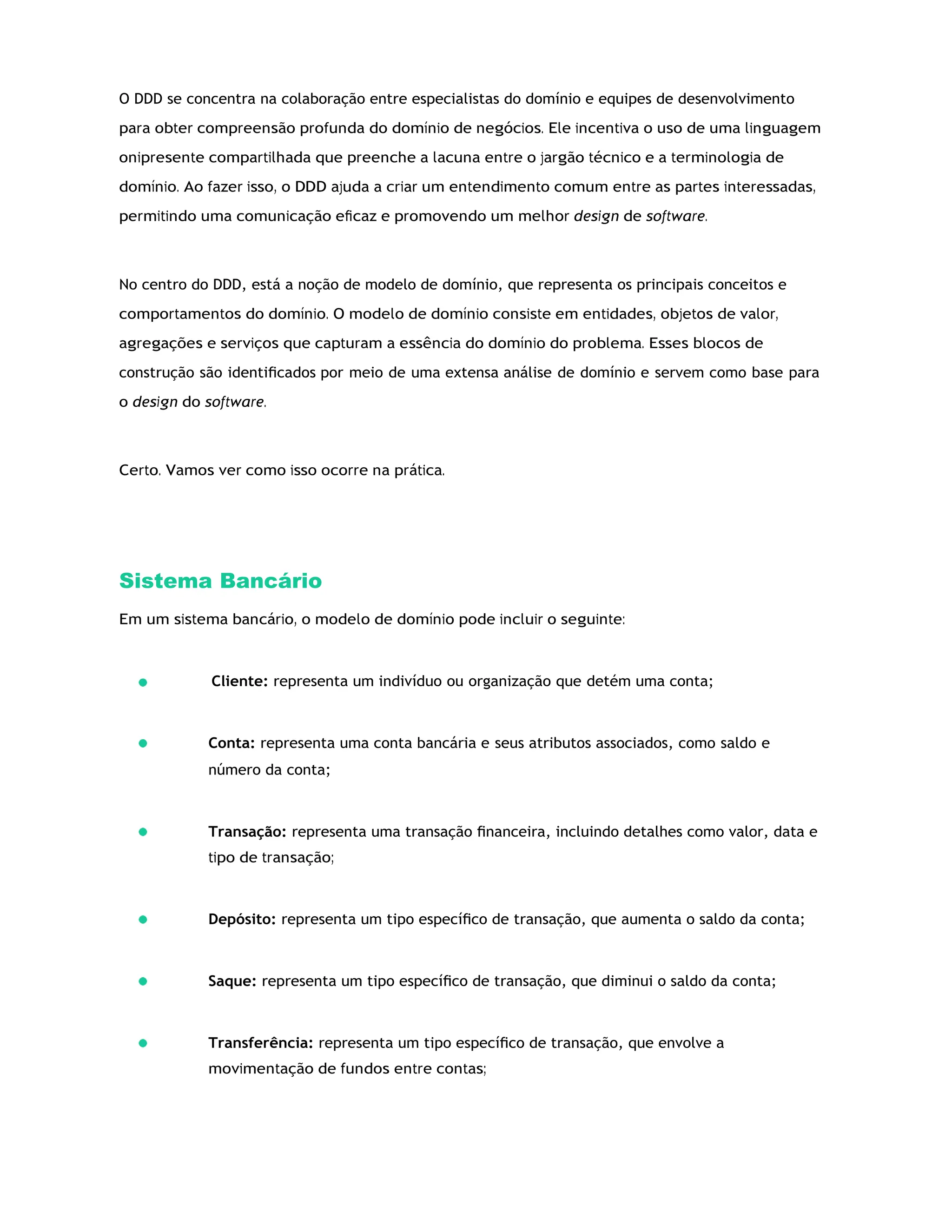 O DDD se concentra na colaboração entre especialistas do domínio e equipes de desenvolvimento
para obter compreensão profunda do domínio de negócios. Ele incentiva o uso de uma linguagem
onipresente compartilhada que preenche a lacuna entre o jargão técnico e a terminologia de
domínio. Ao fazer isso, o DDD ajuda a criar um entendimento comum entre as partes interessadas,
permitindo uma comunicação eﬁcaz e promovendo um melhor design de software.
No centro do DDD, está a noção de modelo de domínio, que representa os principais conceitos e
comportamentos do domínio. O modelo de domínio consiste em entidades, objetos de valor,
agregações e serviços que capturam a essência do domínio do problema. Esses blocos de
construção são identiﬁcados por meio de uma extensa análise de domínio e servem como base para
o design do software.
Certo. Vamos ver como isso ocorre na prática.
Sistema Bancário
Em um sistema bancário, o modelo de domínio pode incluir o seguinte:
Cliente: representa um indivíduo ou organização que detém uma conta;
Conta: representa uma conta bancária e seus atributos associados, como saldo e
número da conta;
Transação: representa uma transação ﬁnanceira, incluindo detalhes como valor, data e
tipo de transação;
Depósito: representa um tipo especíﬁco de transação, que aumenta o saldo da conta;
Saque: representa um tipo especíﬁco de transação, que diminui o saldo da conta;
Transferência: representa um tipo especíﬁco de transação, que envolve a
movimentação de fundos entre contas;
 