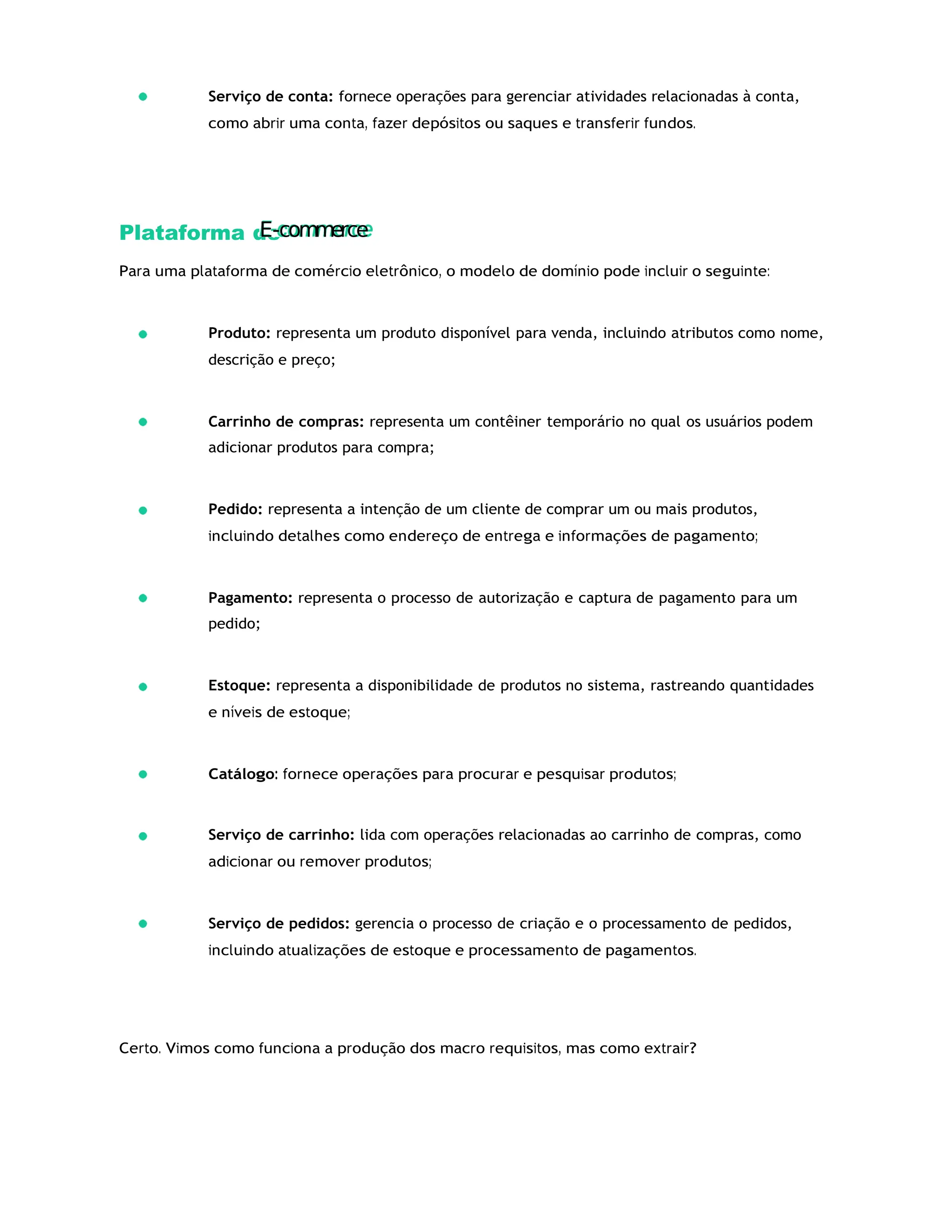 Serviço de conta: fornece operações para gerenciar atividades relacionadas à conta,
como abrir uma conta, fazer depósitos ou saques e transferir fundos.
Plataforma de
Para uma plataforma de comércio eletrônico, o modelo de domínio pode incluir o seguinte:
Produto: representa um produto disponível para venda, incluindo atributos como nome,
descrição e preço;
Carrinho de compras: representa um contêiner temporário no qual os usuários podem
adicionar produtos para compra;
Pedido: representa a intenção de um cliente de comprar um ou mais produtos,
incluindo detalhes como endereço de entrega e informações de pagamento;
Pagamento: representa o processo de autorização e captura de pagamento para um
pedido;
Estoque: representa a disponibilidade de produtos no sistema, rastreando quantidades
e níveis de estoque;
Catálogo: fornece operações para procurar e pesquisar produtos;
Serviço de carrinho: lida com operações relacionadas ao carrinho de compras, como
adicionar ou remover produtos;
Serviço de pedidos: gerencia o processo de criação e o processamento de pedidos,
incluindo atualizações de estoque e processamento de pagamentos.
Certo. Vimos como funciona a produção dos macro requisitos, mas como extrair?
E-com
m
erce
 