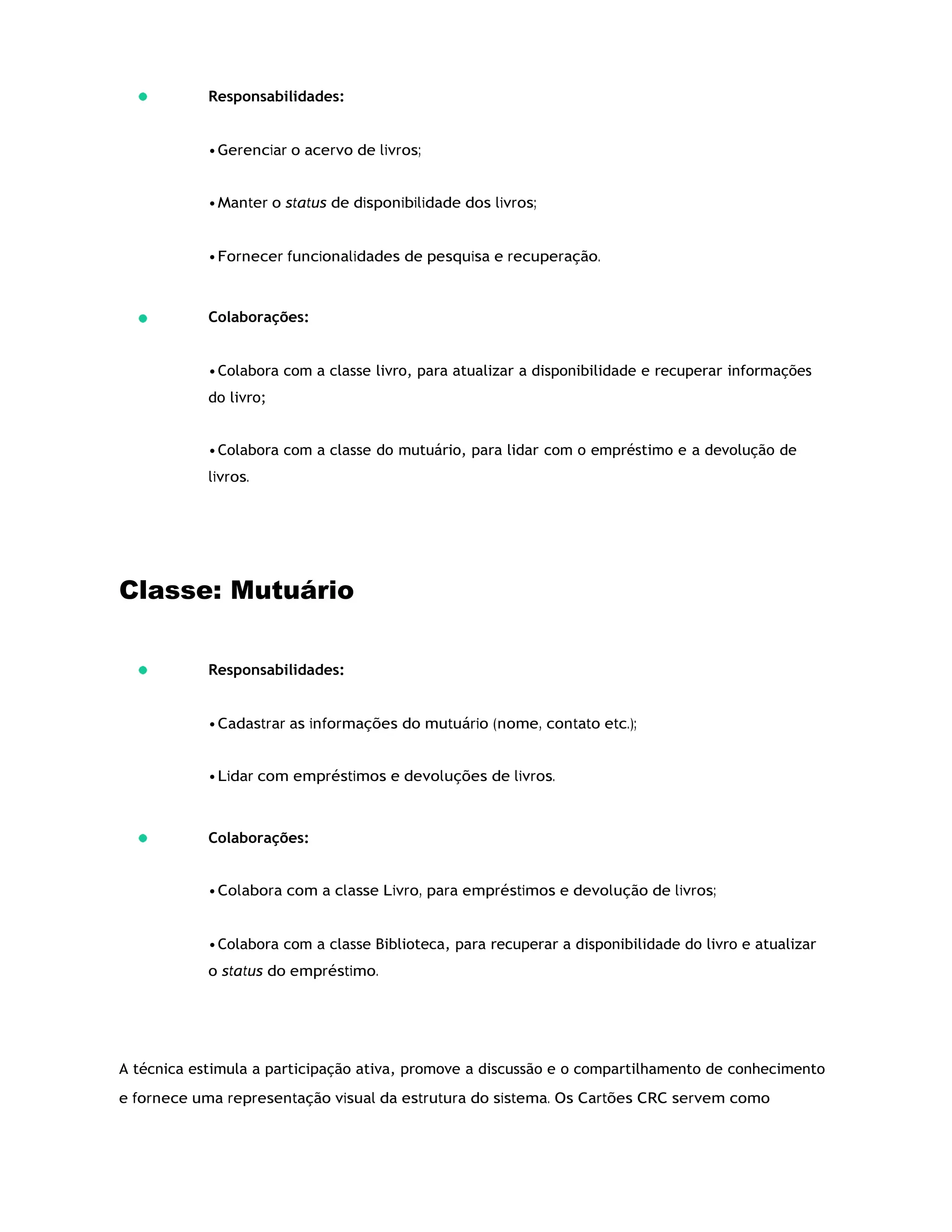 Responsabilidades:
•Gerenciar o acervo de livros;
•Manter o status de disponibilidade dos livros;
•Fornecer funcionalidades de pesquisa e recuperação.
Colaborações:
•Colabora com a classe livro, para atualizar a disponibilidade e recuperar informações
do livro;
•Colabora com a classe do mutuário, para lidar com o empréstimo e a devolução de
livros.
Classe: Mutuário
Responsabilidades:
•Cadastrar as informações do mutuário (nome, contato etc.);
•Lidar com empréstimos e devoluções de livros.
Colaborações:
•Colabora com a classe Livro, para empréstimos e devolução de livros;
•Colabora com a classe Biblioteca, para recuperar a disponibilidade do livro e atualizar
o status do empréstimo.
A técnica estimula a participação ativa, promove a discussão e o compartilhamento de conhecimento
e fornece uma representação visual da estrutura do sistema. Os Cartões CRC servem como
 