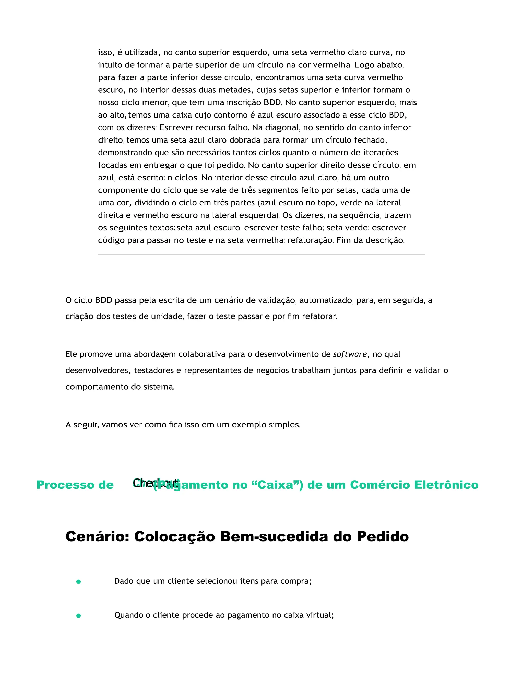 Checkout
isso, é utilizada, no canto superior esquerdo, uma seta vermelho claro curva, no
intuito de formar a parte superior de um círculo na cor vermelha. Logo abaixo,
para fazer a parte inferior desse círculo, encontramos uma seta curva vermelho
escuro, no interior dessas duas metades, cujas setas superior e inferior formam o
nosso ciclo menor, que tem uma inscrição BDD. No canto superior esquerdo, mais
ao alto, temos uma caixa cujo contorno é azul escuro associado a esse ciclo BDD,
com os dizeres: Escrever recurso falho. Na diagonal, no sentido do canto inferior
direito, temos uma seta azul claro dobrada para formar um círculo fechado,
demonstrando que são necessários tantos ciclos quanto o número de iterações
focadas em entregar o que foi pedido. No canto superior direito desse círculo, em
azul, está escrito: n ciclos. No interior desse círculo azul claro, há um outro
componente do ciclo que se vale de três segmentos feito por setas, cada uma de
uma cor, dividindo o ciclo em três partes (azul escuro no topo, verde na lateral
direita e vermelho escuro na lateral esquerda). Os dizeres, na sequência, trazem
os seguintes textos: seta azul escuro: escrever teste falho; seta verde: escrever
código para passar no teste e na seta vermelha: refatoração. Fim da descrição.
O ciclo BDD passa pela escrita de um cenário de validação, automatizado, para, em seguida, a
criação dos testes de unidade, fazer o teste passar e por ﬁm refatorar.
Ele promove uma abordagem colaborativa para o desenvolvimento de software, no qual
desenvolvedores, testadores e representantes de negócios trabalham juntos para deﬁnir e validar o
comportamento do sistema.
A seguir, vamos ver como ﬁca isso em um exemplo simples.
Processo de (Pagamento no “Caixa”) de um Comércio Eletrônico
Cenário: Colocação Bem-sucedida do Pedido
Dado que um cliente selecionou itens para compra;
Quando o cliente procede ao pagamento no caixa virtual;
 