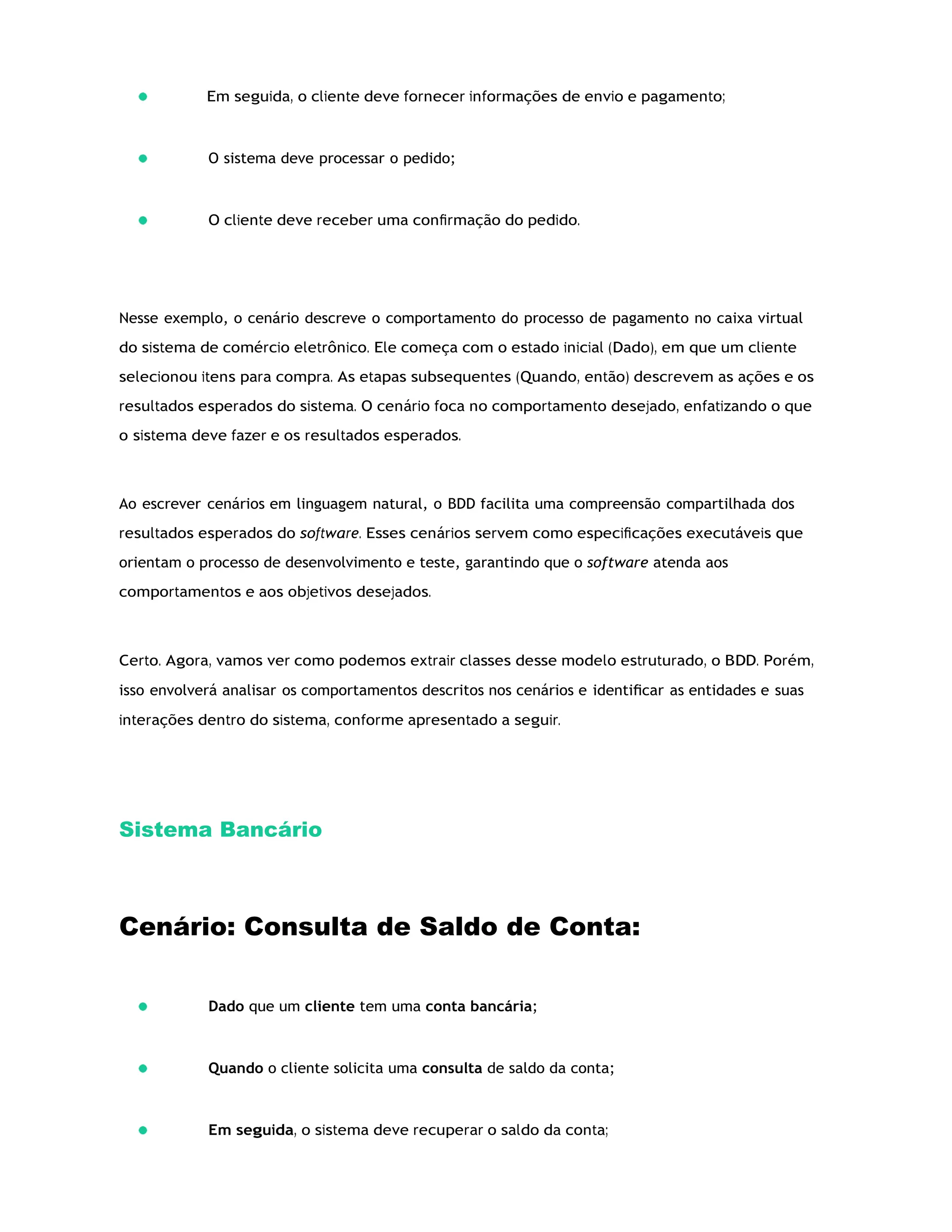 Em seguida, o cliente deve fornecer informações de envio e pagamento;
O sistema deve processar o pedido;
O cliente deve receber uma conﬁrmação do pedido.
Nesse exemplo, o cenário descreve o comportamento do processo de pagamento no caixa virtual
do sistema de comércio eletrônico. Ele começa com o estado inicial (Dado), em que um cliente
selecionou itens para compra. As etapas subsequentes (Quando, então) descrevem as ações e os
resultados esperados do sistema. O cenário foca no comportamento desejado, enfatizando o que
o sistema deve fazer e os resultados esperados.
Ao escrever cenários em linguagem natural, o BDD facilita uma compreensão compartilhada dos
resultados esperados do software. Esses cenários servem como especiﬁcações executáveis que
orientam o processo de desenvolvimento e teste, garantindo que o software atenda aos
comportamentos e aos objetivos desejados.
Certo. Agora, vamos ver como podemos extrair classes desse modelo estruturado, o BDD. Porém,
isso envolverá analisar os comportamentos descritos nos cenários e identiﬁcar as entidades e suas
interações dentro do sistema, conforme apresentado a seguir.
Sistema Bancário
Cenário: Consulta de Saldo de Conta:
Dado que um cliente tem uma conta bancária;
Quando o cliente solicita uma consulta de saldo da conta;
Em seguida, o sistema deve recuperar o saldo da conta;
 