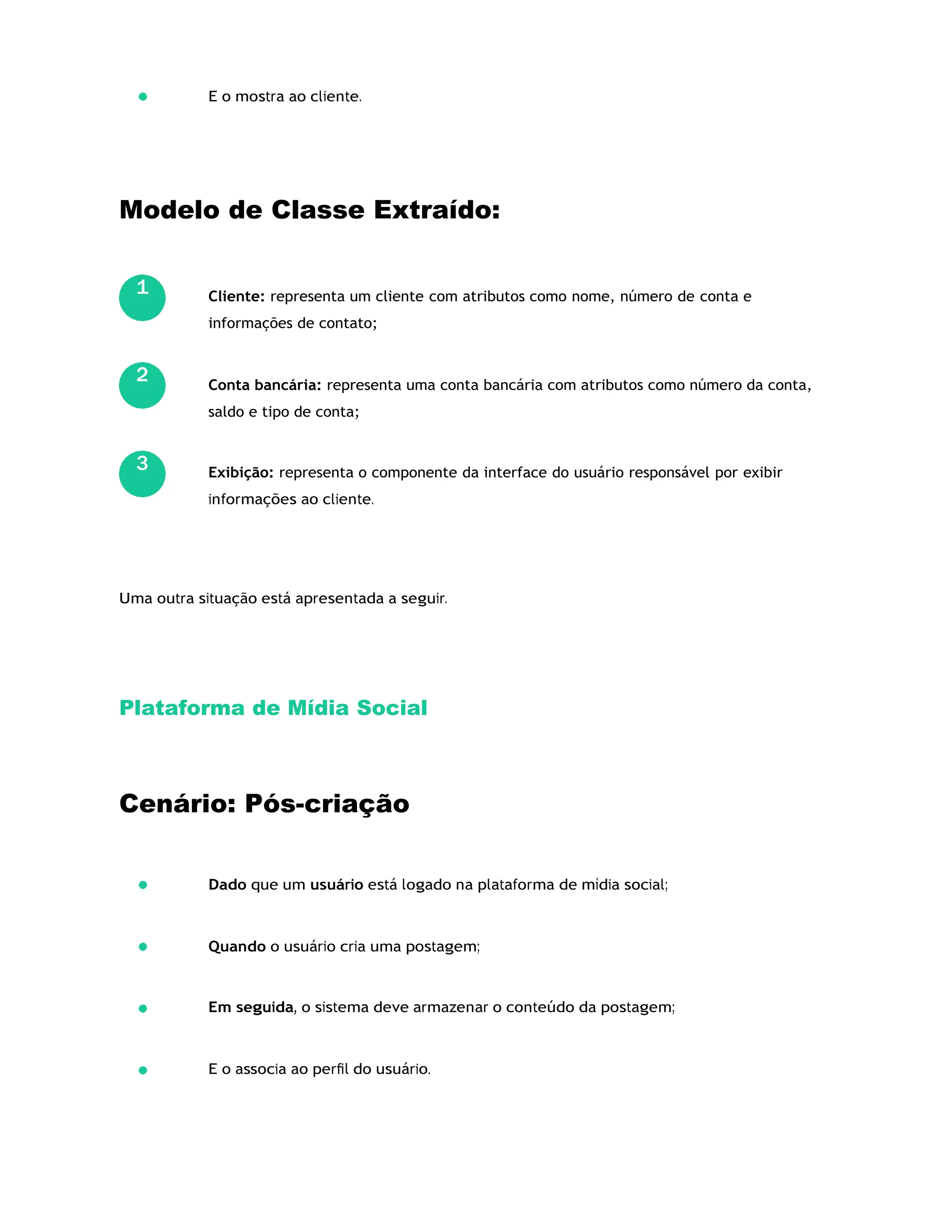 E o mostra ao cliente.
Modelo de Classe Extraído:
Cliente: representa um cliente com atributos como nome, número de conta e
informações de contato;
Conta bancária: representa uma conta bancária com atributos como número da conta,
saldo e tipo de conta;
Exibição: representa o componente da interface do usuário responsável por exibir
informações ao cliente.
Uma outra situação está apresentada a seguir.
Plataforma de Mídia Social
Cenário: Pós-criação
Dado que um usuário está logado na plataforma de mídia social;
Quando o usuário cria uma postagem;
Em seguida, o sistema deve armazenar o conteúdo da postagem;
E o associa ao perﬁl do usuário.
1
2
3
 