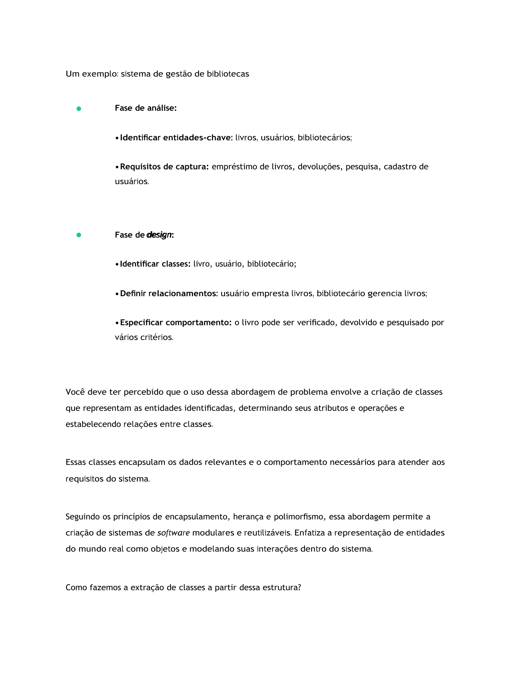 Um exemplo: sistema de gestão de bibliotecas
Fase de análise:
•Identiﬁcar entidades-chave: livros, usuários, bibliotecários;
•Requisitos de captura: empréstimo de livros, devoluções, pesquisa, cadastro de
usuários.
Fase de design:
•Identiﬁcar classes: livro, usuário, bibliotecário;
•Deﬁnir relacionamentos: usuário empresta livros, bibliotecário gerencia livros;
•Especiﬁcar comportamento: o livro pode ser veriﬁcado, devolvido e pesquisado por
vários critérios.
Você deve ter percebido que o uso dessa abordagem de problema envolve a criação de classes
que representam as entidades identiﬁcadas, determinando seus atributos e operações e
estabelecendo relações entre classes.
Essas classes encapsulam os dados relevantes e o comportamento necessários para atender aos
requisitos do sistema.
Seguindo os princípios de encapsulamento, herança e polimorﬁsmo, essa abordagem permite a
criação de sistemas de software modulares e reutilizáveis. Enfatiza a representação de entidades
do mundo real como objetos e modelando suas interações dentro do sistema.
Como fazemos a extração de classes a partir dessa estrutura?
 