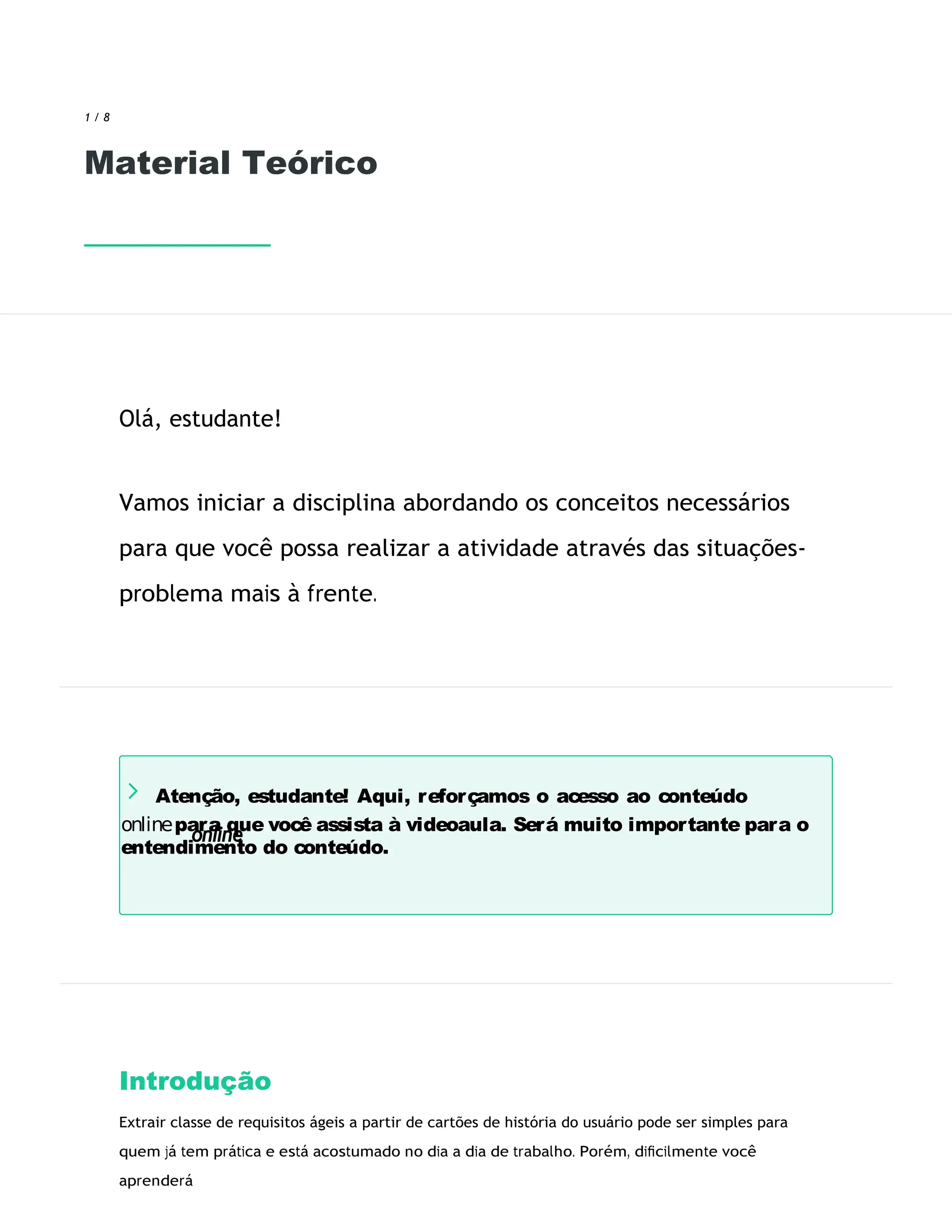 Atenção, estudante! Aqui, reforçamos o acesso ao conteúdo
onlinepara que você assista à videoaula. Será muito importante para o
entendimento do conteúdo.
1 / 8
Material Teórico
Olá, estudante!
Vamos iniciar a disciplina abordando os conceitos necessários
para que você possa realizar a atividade através das situações-
problema mais à frente.
Introdução
Extrair classe de requisitos ágeis a partir de cartões de história do usuário pode ser simples para
quem já tem prática e está acostumado no dia a dia de trabalho. Porém, diﬁcilmente você
aprenderá
 
