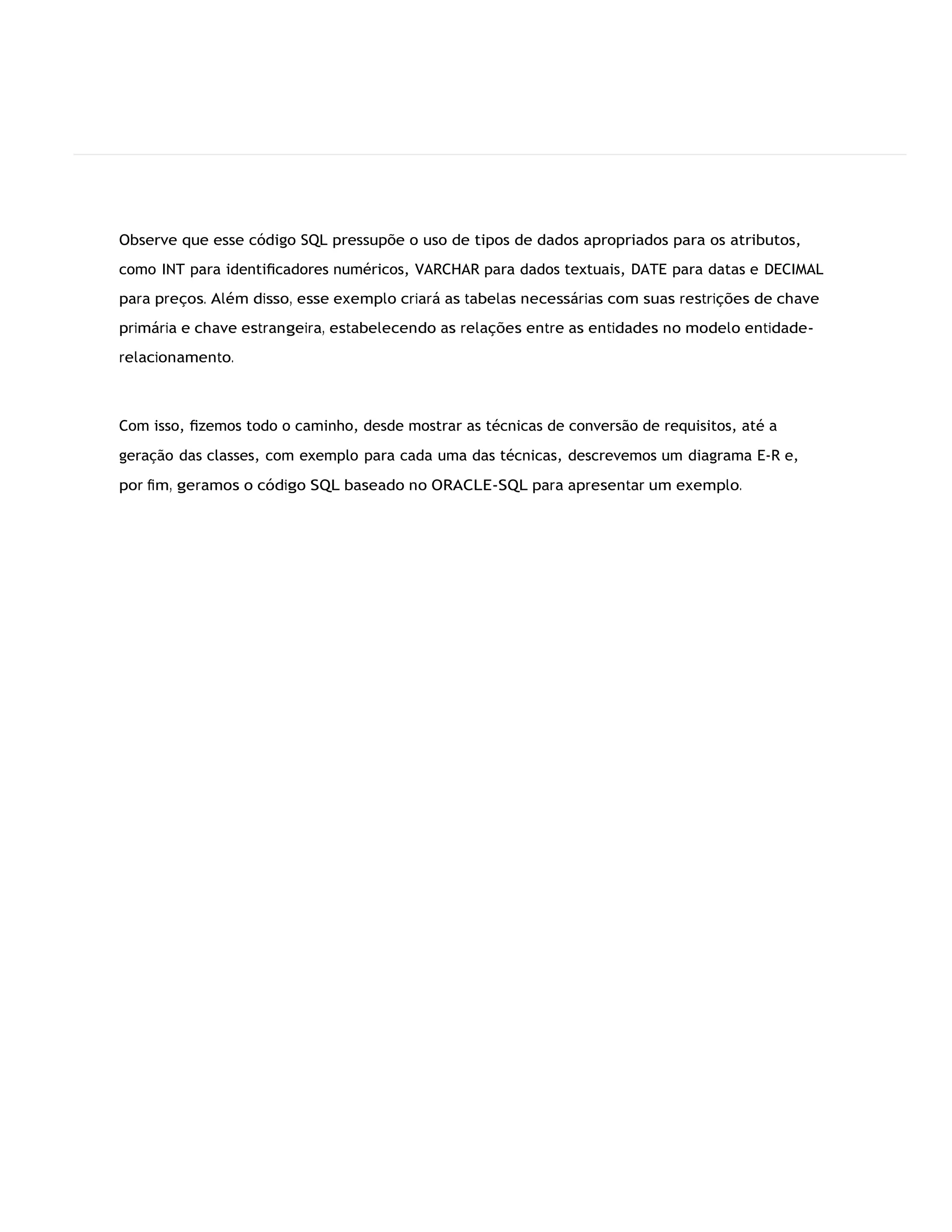 Observe que esse código SQL pressupõe o uso de tipos de dados apropriados para os atributos,
como INT para identiﬁcadores numéricos, VARCHAR para dados textuais, DATE para datas e DECIMAL
para preços. Além disso, esse exemplo criará as tabelas necessárias com suas restrições de chave
primária e chave estrangeira, estabelecendo as relações entre as entidades no modelo entidade-
relacionamento.
Com isso, ﬁzemos todo o caminho, desde mostrar as técnicas de conversão de requisitos, até a
geração das classes, com exemplo para cada uma das técnicas, descrevemos um diagrama E-R e,
por ﬁm, geramos o código SQL baseado no ORACLE-SQL para apresentar um exemplo.
 