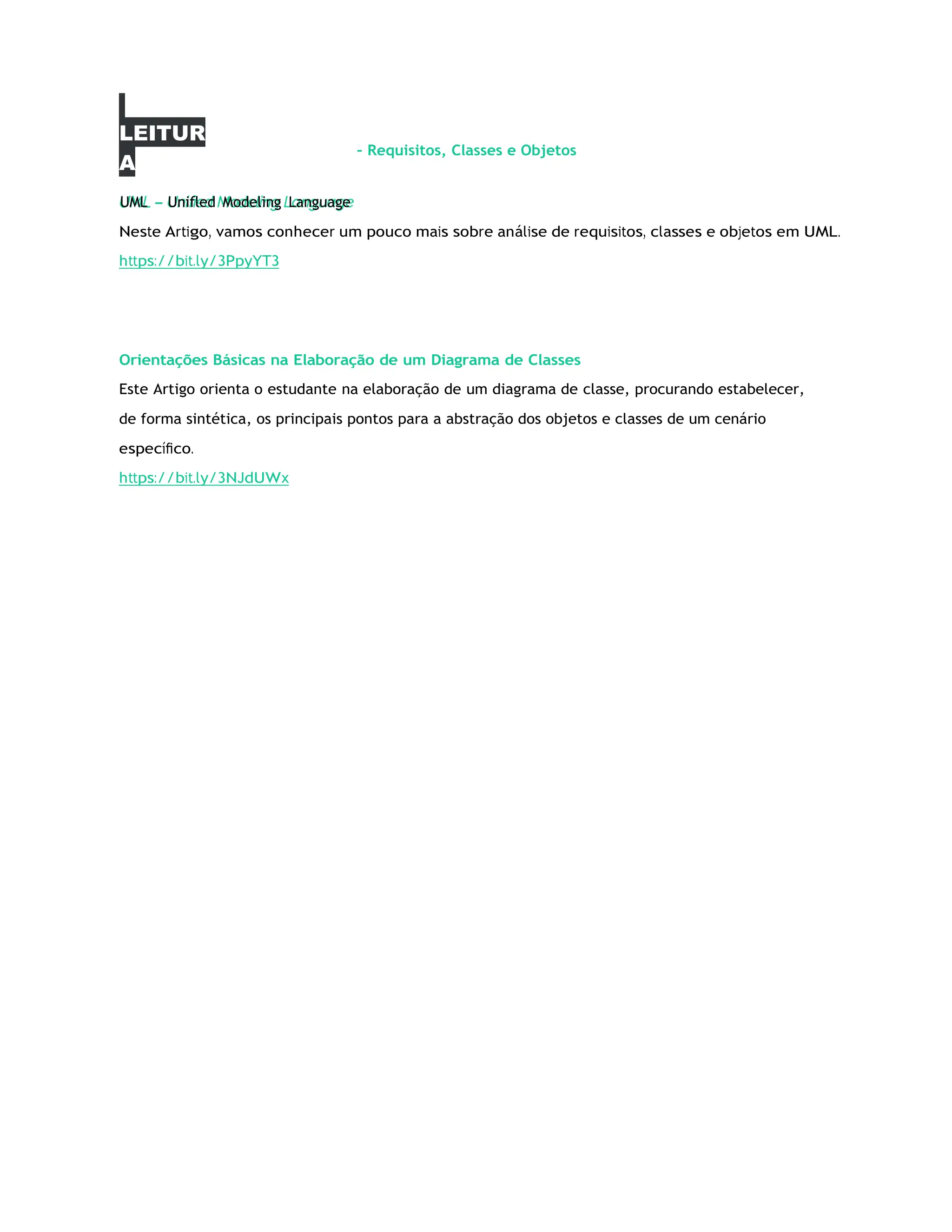 LEITUR
A
–
– Requisitos, Classes e Objetos
Neste Artigo, vamos conhecer um pouco mais sobre análise de requisitos, classes e objetos em UML.
https://bit.ly/3PpyYT3
Orientações Básicas na Elaboração de um Diagrama de Classes
Este Artigo orienta o estudante na elaboração de um diagrama de classe, procurando estabelecer,
de forma sintética, os principais pontos para a abstração dos objetos e classes de um cenário
especíﬁco.
https://bit.ly/3NJdUWx
UML Unifled Modeling Language
 