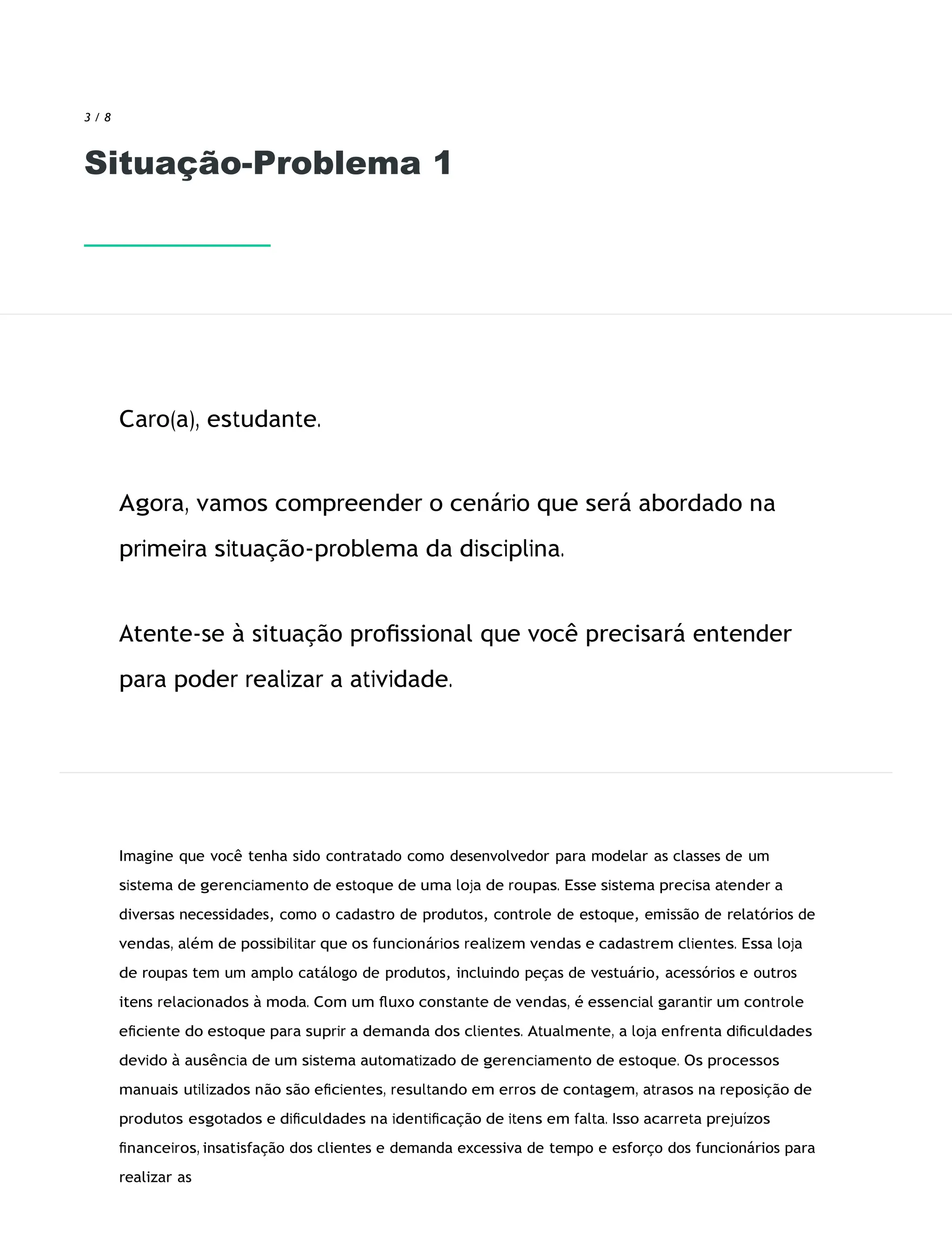 3 / 8
Situação-Problema 1
Caro(a), estudante.
Agora, vamos compreender o cenário que será abordado na
primeira situação-problema da disciplina.
Atente-se à situação proﬁssional que você precisará entender
para poder realizar a atividade.
Imagine que você tenha sido contratado como desenvolvedor para modelar as classes de um
sistema de gerenciamento de estoque de uma loja de roupas. Esse sistema precisa atender a
diversas necessidades, como o cadastro de produtos, controle de estoque, emissão de relatórios de
vendas, além de possibilitar que os funcionários realizem vendas e cadastrem clientes. Essa loja
de roupas tem um amplo catálogo de produtos, incluindo peças de vestuário, acessórios e outros
itens relacionados à moda. Com um ﬂuxo constante de vendas, é essencial garantir um controle
eﬁciente do estoque para suprir a demanda dos clientes. Atualmente, a loja enfrenta diﬁculdades
devido à ausência de um sistema automatizado de gerenciamento de estoque. Os processos
manuais utilizados não são eﬁcientes, resultando em erros de contagem, atrasos na reposição de
produtos esgotados e diﬁculdades na identiﬁcação de itens em falta. Isso acarreta prejuízos
ﬁnanceiros, insatisfação dos clientes e demanda excessiva de tempo e esforço dos funcionários para
realizar as
 