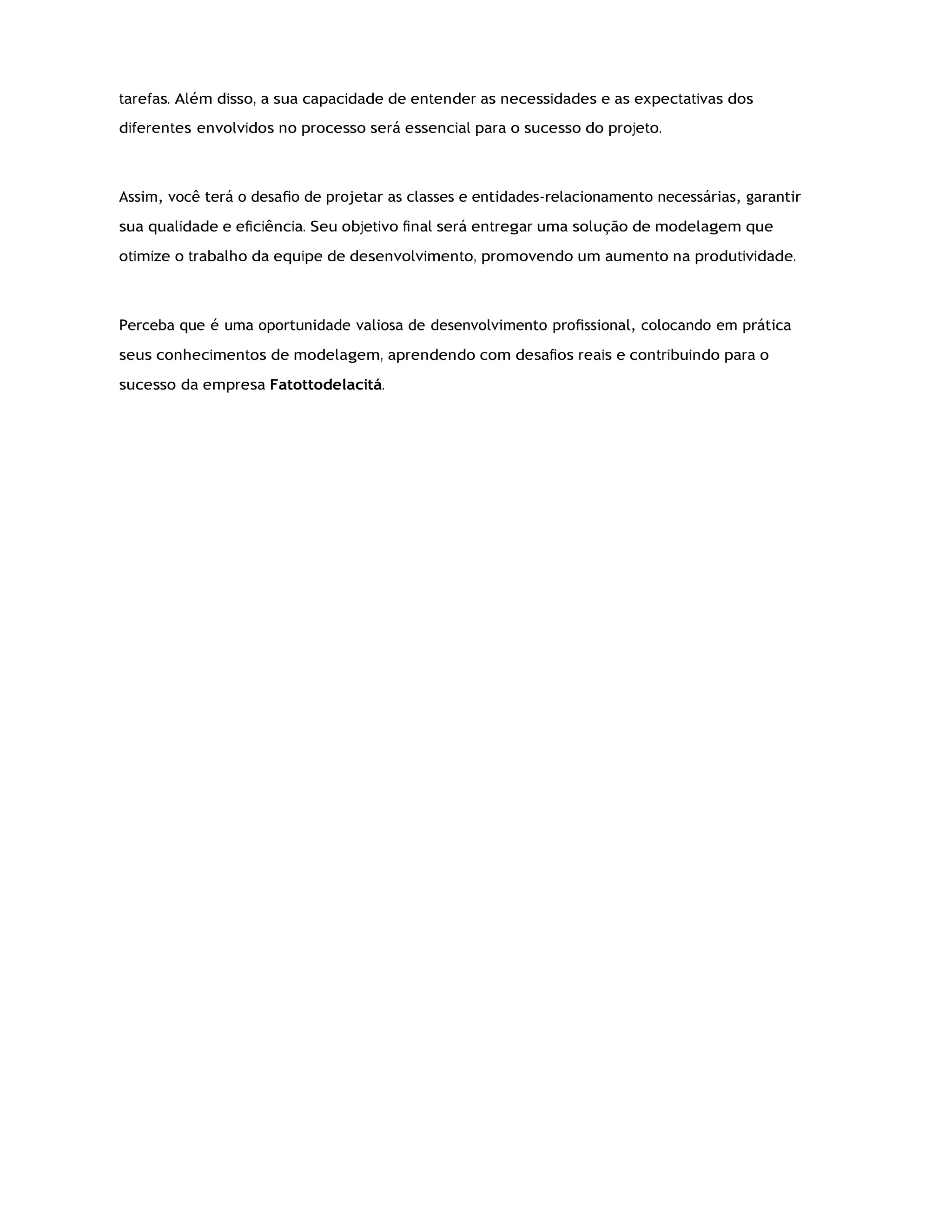 tarefas. Além disso, a sua capacidade de entender as necessidades e as expectativas dos
diferentes envolvidos no processo será essencial para o sucesso do projeto.
Assim, você terá o desaﬁo de projetar as classes e entidades-relacionamento necessárias, garantir
sua qualidade e eﬁciência. Seu objetivo ﬁnal será entregar uma solução de modelagem que
otimize o trabalho da equipe de desenvolvimento, promovendo um aumento na produtividade.
Perceba que é uma oportunidade valiosa de desenvolvimento proﬁssional, colocando em prática
seus conhecimentos de modelagem, aprendendo com desaﬁos reais e contribuindo para o
sucesso da empresa Fatottodelacitá.
 