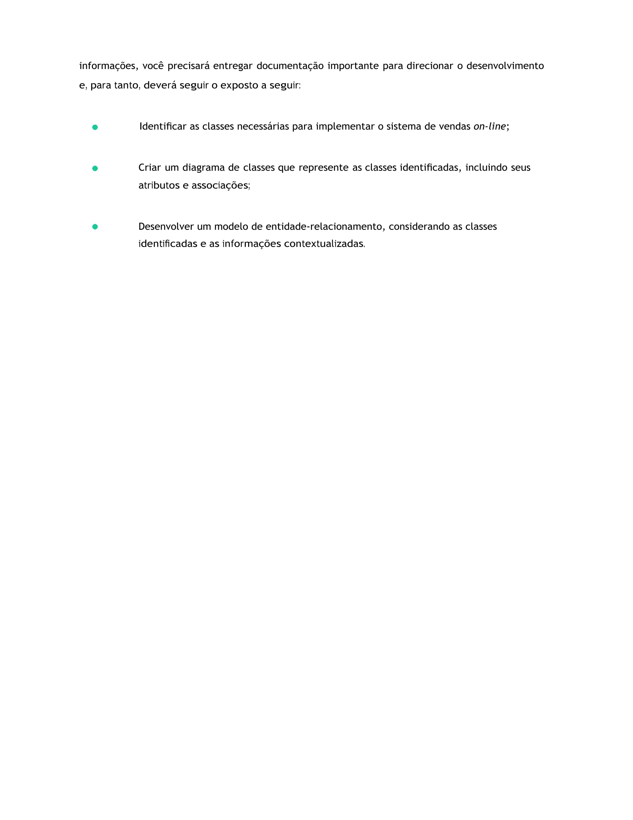 informações, você precisará entregar documentação importante para direcionar o desenvolvimento
e, para tanto, deverá seguir o exposto a seguir:
Identiﬁcar as classes necessárias para implementar o sistema de vendas on-line;
Criar um diagrama de classes que represente as classes identiﬁcadas, incluindo seus
atributos e associações;
Desenvolver um modelo de entidade-relacionamento, considerando as classes
identiﬁcadas e as informações contextualizadas.
 