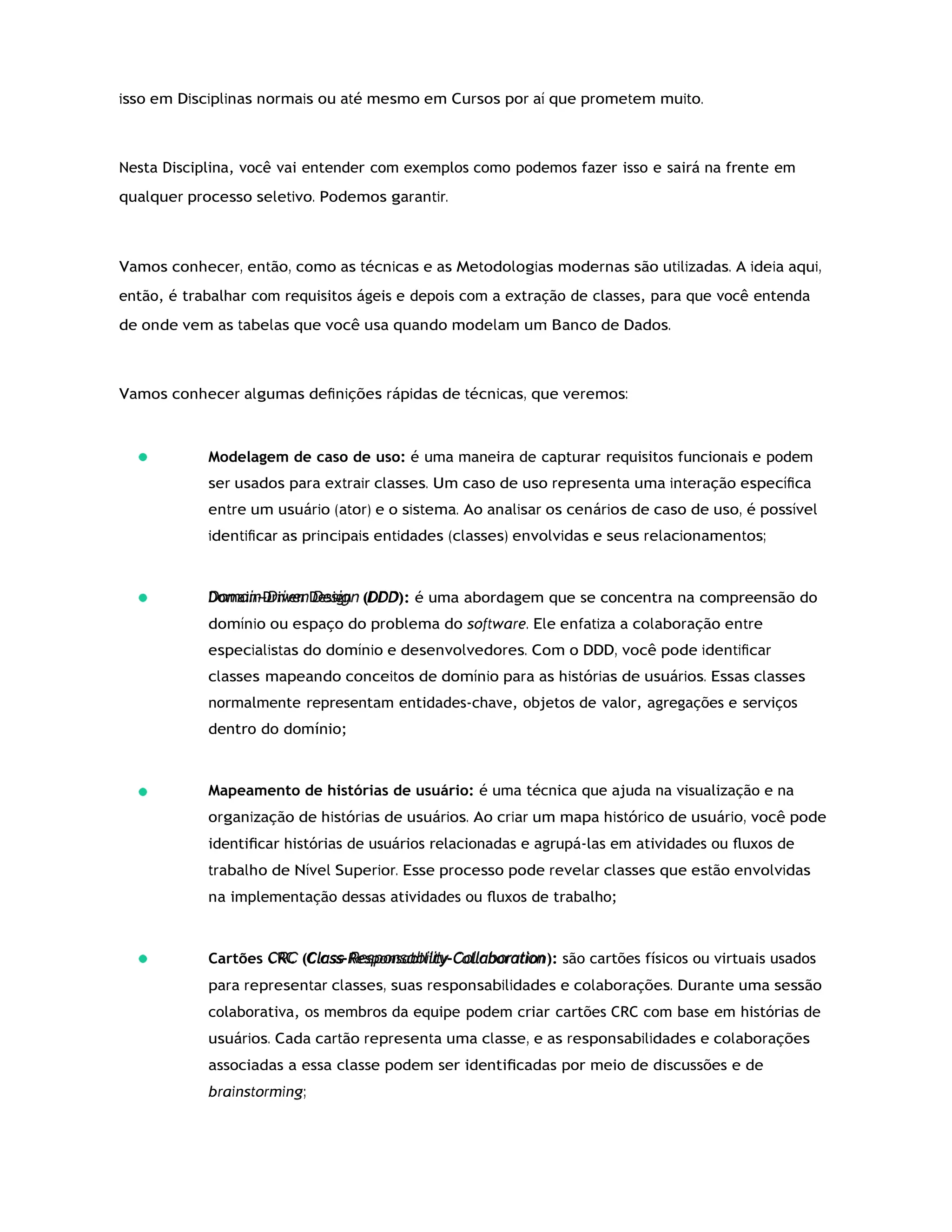 Domain-Driven Design
CRC
isso em Disciplinas normais ou até mesmo em Cursos por aí que prometem muito.
Nesta Disciplina, você vai entender com exemplos como podemos fazer isso e sairá na frente em
qualquer processo seletivo. Podemos garantir.
Vamos conhecer, então, como as técnicas e as Metodologias modernas são utilizadas. A ideia aqui,
então, é trabalhar com requisitos ágeis e depois com a extração de classes, para que você entenda
de onde vem as tabelas que você usa quando modelam um Banco de Dados.
Vamos conhecer algumas deﬁnições rápidas de técnicas, que veremos:
Modelagem de caso de uso: é uma maneira de capturar requisitos funcionais e podem
ser usados para extrair classes. Um caso de uso representa uma interação especíﬁca
entre um usuário (ator) e o sistema. Ao analisar os cenários de caso de uso, é possível
identiﬁcar as principais entidades (classes) envolvidas e seus relacionamentos;
(DDD): é uma abordagem que se concentra na compreensão do
domínio ou espaço do problema do software. Ele enfatiza a colaboração entre
especialistas do domínio e desenvolvedores. Com o DDD, você pode identiﬁcar
classes mapeando conceitos de domínio para as histórias de usuários. Essas classes
normalmente representam entidades-chave, objetos de valor, agregações e serviços
dentro do domínio;
Mapeamento de histórias de usuário: é uma técnica que ajuda na visualização e na
organização de histórias de usuários. Ao criar um mapa histórico de usuário, você pode
identiﬁcar histórias de usuários relacionadas e agrupá-las em atividades ou ﬂuxos de
trabalho de Nível Superior. Esse processo pode revelar classes que estão envolvidas
na implementação dessas atividades ou ﬂuxos de trabalho;
Cartões (Class-Responsability-Collaboration): são cartões físicos ou virtuais usados
para representar classes, suas responsabilidades e colaborações. Durante uma sessão
colaborativa, os membros da equipe podem criar cartões CRC com base em histórias de
usuários. Cada cartão representa uma classe, e as responsabilidades e colaborações
associadas a essa classe podem ser identiﬁcadas por meio de discussões e de
brainstorming;
 