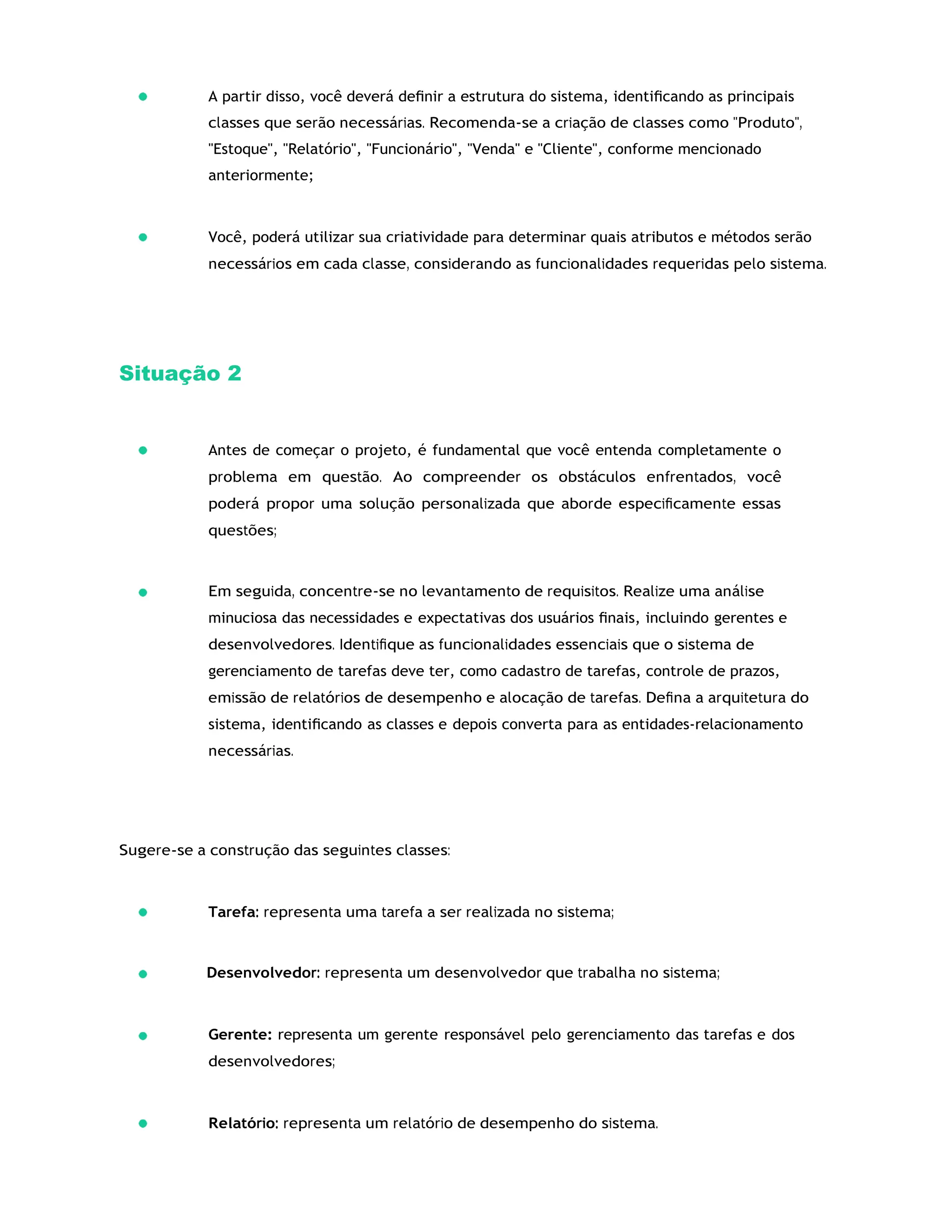 A partir disso, você deverá deﬁnir a estrutura do sistema, identiﬁcando as principais
classes que serão necessárias. Recomenda-se a criação de classes como "Produto",
"Estoque", "Relatório", "Funcionário", "Venda" e "Cliente", conforme mencionado
anteriormente;
Você, poderá utilizar sua criatividade para determinar quais atributos e métodos serão
necessários em cada classe, considerando as funcionalidades requeridas pelo sistema.
Situação 2
Antes de começar o projeto, é fundamental que você entenda completamente o
problema em questão. Ao compreender os obstáculos enfrentados, você
poderá propor uma solução personalizada que aborde especiﬁcamente essas
questões;
Em seguida, concentre-se no levantamento de requisitos. Realize uma análise
minuciosa das necessidades e expectativas dos usuários ﬁnais, incluindo gerentes e
desenvolvedores. Identiﬁque as funcionalidades essenciais que o sistema de
gerenciamento de tarefas deve ter, como cadastro de tarefas, controle de prazos,
emissão de relatórios de desempenho e alocação de tarefas. Deﬁna a arquitetura do
sistema, identiﬁcando as classes e depois converta para as entidades-relacionamento
necessárias.
Sugere-se a construção das seguintes classes:
Tarefa: representa uma tarefa a ser realizada no sistema;
Desenvolvedor: representa um desenvolvedor que trabalha no sistema;
Gerente: representa um gerente responsável pelo gerenciamento das tarefas e dos
desenvolvedores;
Relatório: representa um relatório de desempenho do sistema.
 