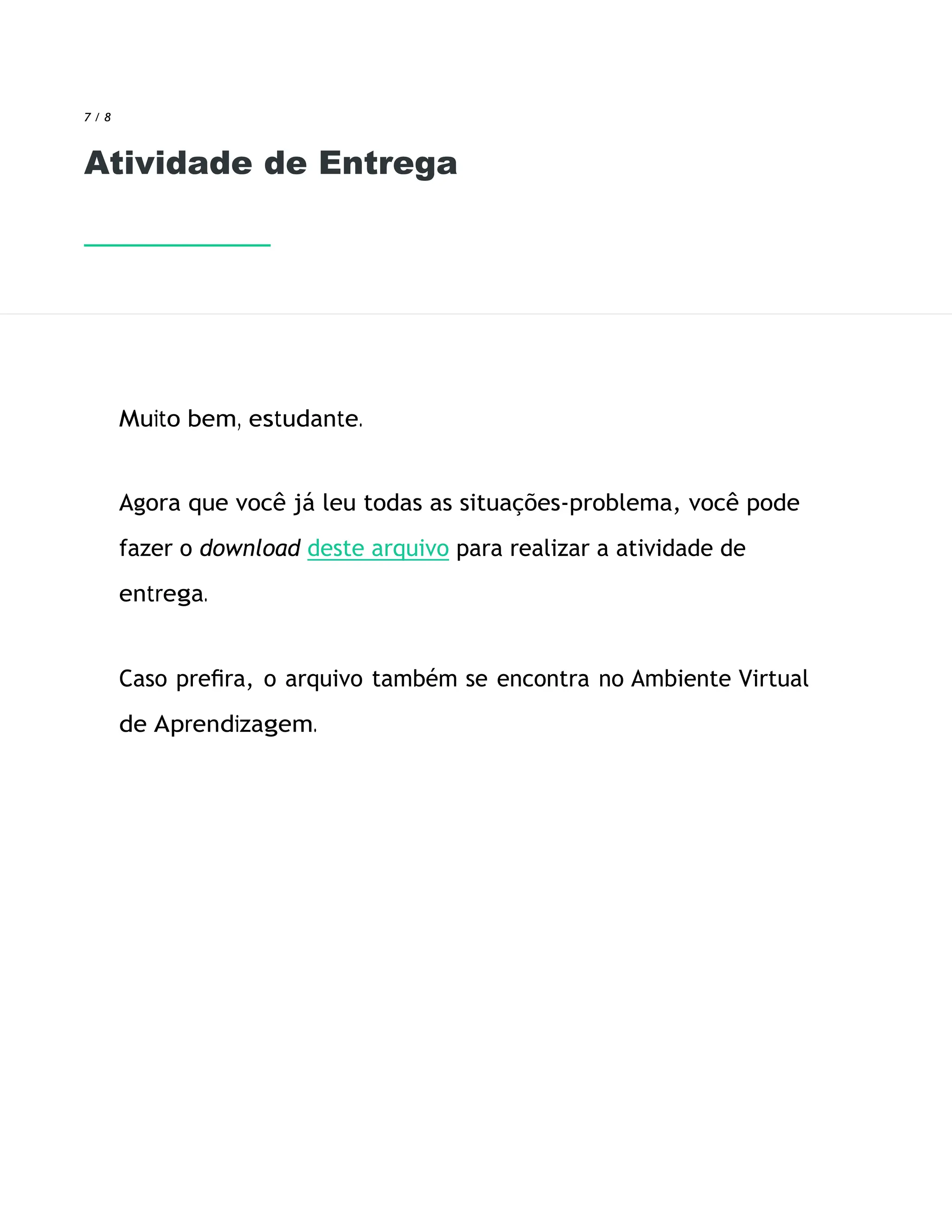 7 / 8
Atividade de Entrega
Muito bem, estudante.
Agora que você já leu todas as situações-problema, você pode
fazer o download deste arquivo para realizar a atividade de
entrega.
Caso preﬁra, o arquivo também se encontra no Ambiente Virtual
de Aprendizagem.
 