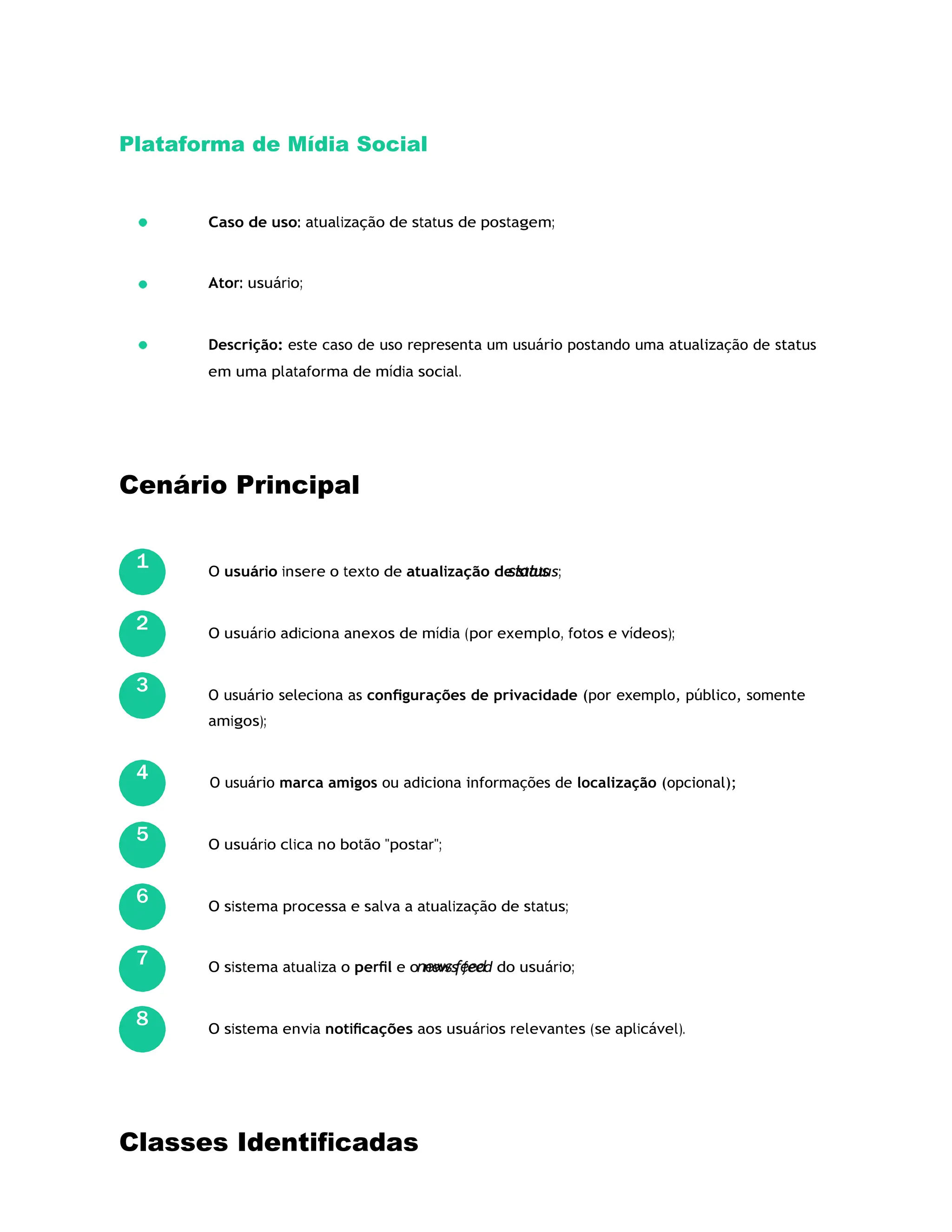 Plataforma de Mídia Social
Caso de uso: atualização de status de postagem;
Ator: usuário;
Descrição: este caso de uso representa um usuário postando uma atualização de status
em uma plataforma de mídia social.
Cenário Principal
O usuário insere o texto de atualização de status;
O usuário adiciona anexos de mídia (por exemplo, fotos e vídeos);
O usuário seleciona as conﬁgurações de privacidade (por exemplo, público, somente
amigos);
O usuário marca amigos ou adiciona informações de localização (opcional);
O usuário clica no botão "postar";
O sistema processa e salva a atualização de status;
O sistema atualiza o perﬁl e o news feed do usuário;
O sistema envia notiﬁcações aos usuários relevantes (se aplicável).
Classes Identiﬁcadas
1
2
3
4
5
6
7
8
 