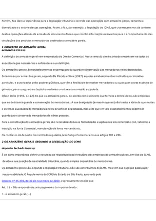 Por fim, fica claro a importância para a legislação tributária o controle das operações com armazéns gerais, tamanha a
diversidade e o volume destas operações. Assim, o faz, por exemplo, a legislação do ICMS, que cria mecanismos de controle
destas operações através da emissão de documentos fiscais que contém informações relevantes para o a companhamento das
circulações dos produtos e mercadorias destinadas a armazéns gerais.
1 CONCEITO DE ARMAZÉM GERAL
armazéns icms sp
A definição de armazém geral vem emprestada do Direito Comercial. Neste ramo do direito privado encontram-se todos os
aspectos legais necessários e suficientes a sua definição.
Os armazéns gerais são estabelecimentos encarregados da guarda e conservação das mercadorias neles depositados.
Entende-se por armazéns gerais, segundo De Plácido e Silva (1997) aqueles estabelecimentos instituídos por iniciativa
particular, e autorizados pelos poderes públicos, que têm a finalidade de receber mercadorias ou quaisquer outras espécies de
gêneros, para sua guarda e depósito mediante uma taxa ou comissão estipulada.
Dilson Doria (1995, p.122) diz que os armazéns gerais, de acordo com o conceito que fornece a lei brasileira, são empresas
que se dedicam à guarda e conservação de mercadorias...A sua designação (armazéns gerais) não traduz a idéia de que muitas
e diversas qualidades de mercadorias neles devam ser depositadas, mas a de que em tais estabelecimentos podem ser
guardadas e conservada mercadorias de várias pessoas.
Para a constituição dos armazéns gerais são necessárias todas as formalidades exigidas nas leis comercial e civil, tal como a
inscrição na Junta Comercial, manutenção de livros mercantis etc.
Os contratos de depósito mercantil são regulados pelo Código Comercial em seus artigos 280 a 286.
2 OS ARMAZÉNS GERAIS SEGUNDO A LEGISLAÇÃO DO ICMS
deposito fechado icms sp
É de suma importância definir a natureza da responsabilidade tributária das empresas de armazéns gerais, em face do ICMS,
devido a sua posição de neutralidade tributária, quando simples depositária de mercadorias.
Os armazéns gerais são, segundo a legislação tributária, não são contribuintes do ICMS, mas tem sua sujeição passiva por
responsabilidade. O Regulamento do ICMS do Estado de São Paulo, aprovado pelo
Decreto nº 45.490, de 30 de novembro de 2000, expressamente dispõe que:
Art. 11 - São responsáveis pelo pagamento do imposto devido:
I - o armazém geral (...)
 