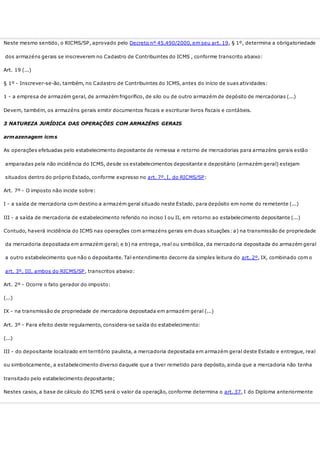 Neste mesmo sentido, o RICMS/SP, aprovado pelo Decreto nº 45.490/2000, em seu art. 19, § 1º, determina a obrigatoriedade
dos armazéns gerais se inscreverem no Cadastro de Contribuintes do ICMS , conforme transcrito abaixo:
Art. 19 (...)
§ 1º - Inscrever-se-ão, também, no Cadastro de Contribuintes do ICMS, antes do início de suas atividades:
1 - a empresa de armazém geral, de armazém frigorífico, de silo ou de outro armazém de depósito de mercadorias (...)
Devem, também, os armazéns gerais emitir documentos fiscais e escriturar livros fiscais e contábeis.
3 NATUREZA JURÍDICA DAS OPERAÇÕES COM ARMAZÉNS GERAIS
armazenagem icms
As operações efetuadas pelo estabelecimento depositante de remessa e retorno de mercadorias para armazéns gerais estão
amparadas pela não incidência do ICMS, desde os estabelecimentos depositante e depositário (armazém geral) estejam
situados dentro do próprio Estado, conforme expresso no art. 7º, I, do RICMS/SP:
Art. 7º - O imposto não incide sobre:
I - a saída de mercadoria com destino a armazém geral situado neste Estado, para depósito em nome do remetente (...)
III - a saída de mercadoria de estabelecimento referido no inciso I ou II, em retorno ao estabelecimento depositante (...)
Contudo, haverá incidência do ICMS nas operações com armazéns gerais em duas situações: a) na transmissão de propriedade
da mercadoria depositada em armazém geral; e b) na entrega, real ou simbólica, da mercadoria depositada do armazém geral
a outro estabelecimento que não o depositante. Tal entendimento decorre da simples leitura do art. 2º, IX, combinado com o
art. 3º, III, ambos do RICMS/SP, transcritos abaixo:
Art. 2º - Ocorre o fato gerador do imposto:
(...)
IX - na transmissão de propriedade de mercadoria depositada em armazém geral (...)
Art. 3º - Para efeito deste regulamento, considera-se saída do estabelecimento:
(...)
III - do depositante localizado em território paulista, a mercadoria depositada em armazém geral deste Estado e entregue, real
ou simbolicamente, a estabelecimento diverso daquele que a tiver remetido para depósito, ainda que a mercadoria não tenha
transitado pelo estabelecimento depositante;
Nestes casos, a base de cálculo do ICMS será o valor da operação, conforme determina o art. 37, I do Diploma anteriormente
 
