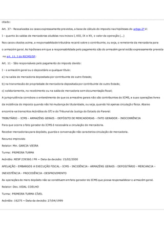 citado:
Art. 37 - Ressalvados os casos expressamente previstos, a base de cálculo do imposto nas hipóteses do artigo 2º é:
I - quanto às saídas de mercadorias aludidas nos incisos I, VIII, IX e XV, o valor da operação (...)
Nos casos citados acima, a responsabilidade tributária recairá sobre o contribuinte, ou seja, o remetente da mercadoria para
o armazém geral. As hipóteses em que a responsabilidade pelo pagamento são do armazém geral estão expressamente prevista
no art. 11, I do RICMS/SP:
Art. 11 - São responsáveis pelo pagamento do imposto devido:
I - o armazém geral ou o depositário a qualquer título:
a) na saída de mercadoria depositada por contribuinte de outro Estado;
b) na transmissão de propriedade de mercadoria depositada por contribuinte de outro Estado;
c) solidariamente, no recebimento ou na saída de mercadoria sem documentação fiscal;
A jurisprudência corrobora o entendimento de que os armazéns gerais não são contribuintes do ICMS, e suas operações livres
da incidência do imposto quando não há mudança de titularidade, ou seja, quando há apenas circulaçã o física. Abaixo
encontra-se transcritos Acórdãos do STJ e do Tribunal de Justiça do Estado do Paraná:
TRIBUTÁRIO - ICMS - ARMAZÉNS GERAIS - DEPÓSITO DE MERCADORIAS - FATO GERADOR - INOCORRÊNCIA
Para que ocorra o fato gerador do ICMS é necessária a circulação de mercadoria.
Receber mercadorias para depósito, guarda e conservação não caracteriza circulação de mercadoria.
Recurso improvido
Relator: Min. GARCIA VIEIRA
Turma: PRIMEIRA TURMA
Acórdão: RESP 239360 / PR ~ Data da decisão: 15/02/2000
APELAÇÃO - EMBARGOS A EXECUÇÃO FISCAL - ICMS - INCIDÊNCIA - ARMAZÉNS GERAIS - DEPOSITÁRIO - MERCANCIA –
INEXISTÊNCIA - PROCEDÊNCIA - DESPROVIMENTO
As operações de mero depósito não se constituem em fato gerador do ICMS que possa responsabilizar o armazém geral.
Relator: Des. VIDAL COELHO
Turma: PRIMEIRA TURMA CÍVEL
Acórdão: 16275 ~ Data da decisão: 27/04/1999
 