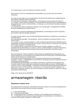 O armazém geral, no ato da saída da mercadoria, emitirá:
Nota Fiscal em nome do estabelecimento destinatário, que conterá, além dos demais
requisitos:
a) o valor da operação, que corresponderá ao da Nota Fiscal emitida pelo estabelecimento
depositante conforme acima comentado;
b) a natureza da operação: "Outras Saídas – Remessa por Conta e Ordem de Terceiro";
c) o número, a série, quando adotada, e a data da Nota Fiscal emitida pelo estabelecimento
depositante, bem como o nome do titular, o endereço e os números de inscrição, estadual e
no CNPJ, deste;
d) o destaque do valor do imposto, se devido, com a declaração: "O Pagamento do ICMS é
de Responsabilidade do Armazém Geral";
Nota Fiscal em nome do estabelecimento depositante, sem destaque do valor do imposto,
que conterá, além dos demais requisitos:
a) o valor da mercadoria, que corresponderá àquele atribuído por ocasião de sua entrada no
armazém geral;
b) a natureza da operação: "Outras Saídas – Retorno Simbólico de Armazém Geral", com o
CFOP "6.907";
c) o número, a série, quando adotada, e a data da Nota Fiscal emitida pelo estabelecimento
depositante conforme acima exposto, bem como o nome do titular, o endereço e os números
de inscrição, estadual e no CNPJ, deste;
d) o nome do titular, o endereço e os números de inscrição, estadual e no CNPJ, do
estabelecimento destinatário, e o número, a série, quando adotada, e a data da emissão da
Nota Fiscal emitida pelo próprio Armazém Geral para acompanhar a mercadoria até o
destinatário.
Esta nota fiscal de "retorno simbólico" será enviada ao estabelecimento depositante, que
deverá registrá-la no livro Registro de Entradas, dentro de 10 (dez) dias, contados da saída
efetiva da mercadoria do armazém geral.
A mercadoria será acompanhada no seu transporte pela Nota Fiscal do depositante
(exemplo: "venda", "transferência") e nota fiscal de "remessa por conta e ordem de terceiro"
emitida pelo Armazém Geral.
O estabelecimento destinatário, ao receber a mercadoria, registrará no livro Registro de
Entradas a Nota Fiscal emitida pelo depositante acrescentando, na coluna "Observações", o
número, a série, quando adotada, e a data da emissão da Nota Fiscal emitida pelo Armazém
Geral, bem como o nome do titular, o endereço e os números de inscrição, estadual e no
CNPJ deste, lançando, também, nas colunas próprias, quando admitido, o crédito do imposto
pago pelo armazém geral.
Artigo 10 do Anexo VII do RICMS/SP
armazenagem ribeirão
Depositante Produtor Rural
Se o depositante for produtor, emitirá Nota Fiscal de Produtor em nome do estabelecimento
destinatário que conterá, além dos demais requisitos:
I – o valor da operação;
II – a natureza da operação;
III – a declaração de que o imposto, se devido, será recolhido pelo armazém geral;
IV – a indicação de que a mercadoria será retirada do armazém geral, o endereço e os
números de inscrição, estadual e no CNPJ, deste.
 