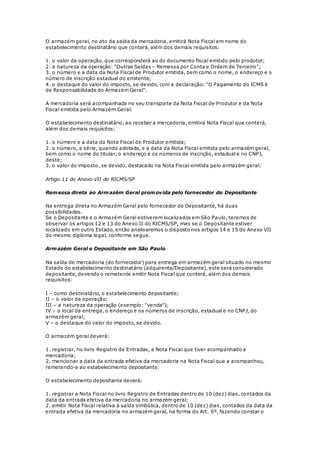 O armazém geral, no ato da saída da mercadoria, emitirá Nota Fiscal em nome do
estabelecimento destinatário que conterá, além dos demais requisitos:
1. o valor da operação, que corresponderá ao do documento fiscal emitido pelo produtor;
2. a natureza da operação: "Outras Saídas – Remessa por Conta e Ordem de Terceiro";
3. o número e a data da Nota Fiscal de Produtor emitida, bem como o nome, o endereço e o
número de inscrição estadual do emitente;
4. o destaque do valor do imposto, se devido, com a declaração: "O Pagamento do ICMS é
de Responsabilidade do Armazém Geral".
A mercadoria será acompanhada no seu transporte da Nota Fiscal de Produtor e da Nota
Fiscal emitida pelo Armazém Geral.
O estabelecimento destinatário, ao receber a mercadoria, emitirá Nota Fiscal que conterá,
além dos demais requisitos:
1. o número e a data da Nota Fiscal de Produtor emitida;
2. o número, a série, quando adotada, e a data da Nota Fiscal emitida pelo armazém geral,
bem como o nome do titular, o endereço e os números de inscrição, estadual e no CNPJ,
deste;
3. o valor do imposto, se devido, destacado na Nota Fiscal emitida pelo armazém geral.
Artigo 11 do Anexo VII do RICMS/SP
Remessa direta ao Armazém Geral promovida pelo fornecedor do Depositante
Na entrega direta no Armazém Geral pelo fornecedor do Depositante, há duas
possibilidades.
Se o Depositante e o Armazém Geral estiverem localizados em São Paulo, teremos de
observar os artigos 12 e 13 do Anexo II do RICMS/SP, mas se o Depositante estiver
localizado em outro Estado, então analisaremos o disposto nos artigos 14 e 15 do Anexo VII
do mesmo diploma legal, conforme segue.
Armazém Geral e Depositante em São Paulo
Na saída de mercadoria (do fornecedor) para entrega em armazém geral situado no mesmo
Estado do estabelecimento destinatário (adquirente/Depositante), este será considerado
depositante, devendo o remetente emitir Nota Fiscal que conterá, além dos demais
requisitos:
I – como destinatário, o estabelecimento depositante;
II – o valor da operação;
III – a natureza da operação (exemplo: "venda");
IV – o local da entrega, o endereço e os números de inscrição, estadual e no CNPJ, do
armazém geral;
V – o destaque do valor do imposto, se devido.
O armazém geral deverá:
1. registrar, no livro Registro de Entradas, a Nota Fiscal que tiver acompanhado a
mercadoria;
2. mencionar a data da entrada efetiva da mercadoria na Nota Fiscal que a acompanhou,
remetendo-a ao estabelecimento depositante.
O estabelecimento depositante deverá:
1. registrar a Nota Fiscal no livro Registro de Entradas dentro de 10 (dez) dias, contados da
data da entrada efetiva da mercadoria no armazém geral;
2. emitir Nota Fiscal relativa à saída simbólica, dentro de 10 (dez) dias, contados da data da
entrada efetiva da mercadoria no armazém geral, na forma do Art. 6º, fazendo constar o
 