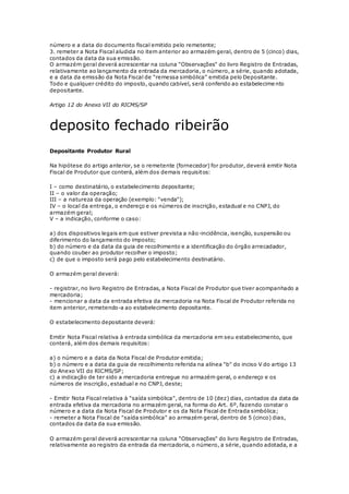 número e a data do documento fiscal emitido pelo remetente;
3. remeter a Nota Fiscal aludida no item anterior ao armazém geral, dentro de 5 (cinco) dias,
contados da data da sua emissão.
O armazém geral deverá acrescentar na coluna "Observações" do livro Registro de Entradas,
relativamente ao lançamento da entrada da mercadoria, o número, a série, quando adotada,
e a data da emissão da Nota Fiscal de "remessa simbólica" emitida pelo Depositante.
Todo e qualquer crédito do imposto, quando cabível, será conferido ao estabelecime nto
depositante.
Artigo 12 do Anexo VII do RICMS/SP
deposito fechado ribeirão
Depositante Produtor Rural
Na hipótese do artigo anterior, se o remetente (fornecedor) for produtor, deverá emitir Nota
Fiscal de Produtor que conterá, além dos demais requisitos:
I – como destinatário, o estabelecimento depositante;
II – o valor da operação;
III – a natureza da operação (exemplo: "venda");
IV – o local da entrega, o endereço e os números de inscrição, estadual e no CNPJ, do
armazém geral;
V – a indicação, conforme o caso:
a) dos dispositivos legais em que estiver prevista a não-incidência, isenção, suspensão ou
diferimento do lançamento do imposto;
b) do número e da data da guia de recolhimento e a identificação do órgão arrecadador,
quando couber ao produtor recolher o imposto;
c) de que o imposto será pago pelo estabelecimento destinatário.
O armazém geral deverá:
- registrar, no livro Registro de Entradas, a Nota Fiscal de Produtor que tiver acompanhado a
mercadoria;
- mencionar a data da entrada efetiva da mercadoria na Nota Fiscal de Produtor referida no
item anterior, remetendo-a ao estabelecimento depositante.
O estabelecimento depositante deverá:
Emitir Nota Fiscal relativa à entrada simbólica da mercadoria em seu estabelecimento, que
conterá, além dos demais requisitos:
a) o número e a data da Nota Fiscal de Produtor emitida;
b) o número e a data da guia de recolhimento referida na alínea "b" do inciso V do artigo 13
do Anexo VII do RICMS/SP;
c) a indicação de ter sido a mercadoria entregue no armazém geral, o endereço e os
números de inscrição, estadual e no CNPJ, deste;
- Emitir Nota Fiscal relativa à "saída simbólica", dentro de 10 (dez) dias, contados da data da
entrada efetiva da mercadoria no armazém geral, na forma do Art. 6º, fazendo constar o
número e a data da Nota Fiscal de Produtor e os da Nota Fiscal de Entrada simbólica;
- remeter a Nota Fiscal de "saída simbólica" ao armazém geral, dentro de 5 (cinco) dias,
contados da data da sua emissão.
O armazém geral deverá acrescentar na coluna "Observações" do livro Registro de Entradas,
relativamente ao registro da entrada da mercadoria, o número, a série, quando adotada, e a
 