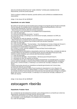 data da emissão da Nota Fiscal de "saída simbólica" emitida pelo estabelecimento
Depositante, conforme acima exposto.
Todo e qualquer crédito do imposto, quando cabível, será conferido ao estabelecimento
depositante.
Artigo 13 do Anexo VII do RICMS/SP
Depositante em outro Estado
Na saída de mercadoria (do fornecedor) para entrega em armazém geral situado em Estado
diverso daquele do estabelecimento destinatário (Adquirente/Depositante), este será
considerado depositante, devendo o remetente emitir:
· Nota Fiscal que conterá, além dos demais requisitos:
a) a indicação, como destinatário, do estabelecimento depositante;
b) o valor da operação;
c) a natureza da operação (exemplo: "venda");
d) o local da entrega, o endereço e os números de inscrição, estadual e no CNPJ, do
armazém geral;
e) o destaque do valor do imposto, se devido;
· Nota Fiscal para o armazém geral, para acompanhar o transporte da mercadoria, sem
destaque do valor do imposto, que conterá, além dos demais requisitos:
a) o valor da operação;
b) a natureza da operação: "Outras Saídas – Para Depósito por Conta e Ordem de Terceiro";
c) o nome do titular, o endereço e os números de inscrição, estadual e no CNPJ, do
estabelecimento destinatário e depositante;
d) o número, a série, quando adotada, e a data da Nota Fiscal emitida para
adquirente/Depositante.
· O estabelecimento destinatário e depositante, dentro de 10 (dez) dias, contados da data da
entrada efetiva da mercadoria no armazém geral, deverá emitir Nota Fiscal para este,
relativa à saída simbólica, que conterá, além dos demais requisitos:
1. o valor da operação;
2. a natureza da operação: "Outras Saídas – Remessa para Armazém Geral";
3. o destaque do valor do imposto, se devido;
4. a indicação de ter sido a mercadoria entregue diretamente no armazém geral, o número,
a série, quando adotada, e a data da Nota Fiscal emitida pelo estabelecimento remetente,
bem como o nome do titular, o endereço e os números de inscrição, estadual e no CNPJ,
deste.
A Nota Fiscal acima deverá ser remetida ao armazém geral dentro de 5 (cinco) dias,
contados da data da sua emissão.
O armazém geral registrará a Nota Fiscal recebida do depositante no livro Registro de
Entradas, indicando na coluna "Observações" o número, a série, quando adotada, e a data
da emissão da Nota Fiscal emitida pelo remetente das mercadorias para entrega no armazém
geral, bem como o nome do titular, o endereço e os números de inscrição, estadual e no
CNPJ, do mesmo.
Artigo 14 do Anexo VII do RICMS/SP
estocagem ribeirão
Depositante Produtor Rural
Se o remetente da mercadoria for produtor, para entrega direto no armazém por ordem do
Depositante, localizado em Estado diverso, deverá emitir:
· Nota Fiscal de Produtor que conterá, além dos demais requisitos:
a) a indicação, como destinatário, do estabelecimento depositante;
b) o valor da operação;
 