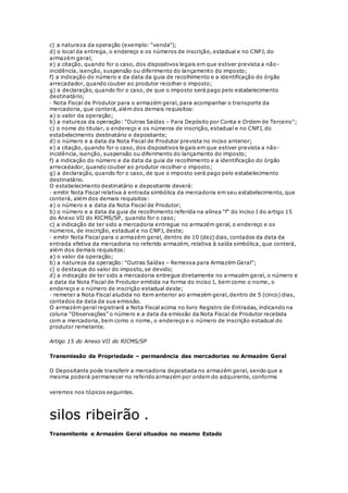 c) a natureza da operação (exemplo: "venda");
d) o local da entrega, o endereço e os números de inscrição, estadual e no CNPJ, do
armazém geral;
e) a citação, quando for o caso, dos dispositivos legais em que estiver prevista a não-
incidência, isenção, suspensão ou diferimento do lançamento do imposto;
f) a indicação do número e da data da guia de recolhimento e a identificação do órgão
arrecadador, quando couber ao produtor recolher o imposto;
g) a declaração, quando for o caso, de que o imposto será pago pelo estabelecimento
destinatário;
· Nota Fiscal de Produtor para o armazém geral, para acompanhar o transporte da
mercadoria, que conterá, além dos demais requisitos:
a) o valor da operação;
b) a natureza da operação: "Outras Saídas – Para Depósito por Conta e Ordem de Terceiro";
c) o nome do titular, o endereço e os números de inscrição, estadual e no CNPJ, do
estabelecimento destinatário e depositante;
d) o número e a data da Nota Fiscal de Produtor prevista no inciso anterior;
e) a citação, quando for o caso, dos dispositivos legais em que estiver prevista a não-
incidência, isenção, suspensão ou diferimento do lançamento do imposto;
f) a indicação do número e da data da guia de recolhimento e a identificação do órgão
arrecadador, quando couber ao produtor recolher o imposto;
g) a declaração, quando for o caso, de que o imposto será pago pelo estabelecimento
destinatário.
O estabelecimento destinatário e depositante deverá:
· emitir Nota Fiscal relativa à entrada simbólica da mercadoria em seu estabelecimento, que
conterá, além dos demais requisitos:
a) o número e a data da Nota Fiscal de Produtor;
b) o número e a data da guia de recolhimento referida na alínea "f" do inciso I do artigo 15
do Anexo VII do RICMS/SP, quando for o caso;
c) a indicação de ter sido a mercadoria entregue no armazém geral, o endereço e os
números, de inscrição, estadual e no CNPJ, deste;
· emitir Nota Fiscal para o armazém geral, dentro de 10 (dez) dias, contados da data da
entrada efetiva da mercadoria no referido armazém, relativa à saída simbólica, que conterá,
além dos demais requisitos:
a) o valor da operação;
b) a natureza da operação: "Outras Saídas – Remessa para Armazém Geral";
c) o destaque do valor do imposto, se devido;
d) a indicação de ter sido a mercadoria entregue diretamente no armazém geral, o número e
a data da Nota Fiscal de Produtor emitida na forma do inciso I, bem como o nome, o
endereço e o número de inscrição estadual deste;
· remeter a Nota Fiscal aludida no item anterior ao armazém geral, dentro de 5 (cinco) dias,
contados da data da sua emissão.
O armazém geral registrará a Nota Fiscal acima no livro Registro de Entradas, indicando na
coluna "Observações" o número e a data da emissão da Nota Fiscal de Produtor recebida
com a mercadoria, bem como o nome, o endereço e o número de inscrição estadual do
produtor remetente.
Artigo 15 do Anexo VII do RICMS/SP
Transmissão da Propriedade – permanência das mercadorias no Armazém Geral
O Depositante pode transferir a mercadoria depositada no armazém geral, sendo que a
mesma poderá permanecer no referido armazém por ordem do adquirente, conforme
veremos nos tópicos seguintes.
silos ribeirão .
Transmitente e Armazém Geral situados no mesmo Estado
 