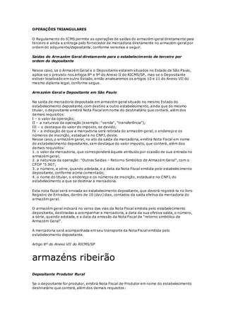 OPERAÇÕES TRIANGULARES
O Regulamento do ICMS permite as operações de saídas do armazém-geral diretamente para
terceiro e ainda a entrega pelo fornecedor de mercadoria diretamente no armazém-geral por
ordem do adquirente/depositante, conforme veremos a seguir.
Saídas do Armazém Geral diretamente para o estabelecimento de terceiro por
ordem do depositante
Nesse caso, se o Armazém Geral e o Depositante estarem situados no Estado de São Paulo,
aplica-se o previsto nos artigos 8º e 9º do Anexo II do RICMS/SP, mas se o Depositante
estiver localizado em outro Estado, então analisaremos os artigos 10 e 11 do Anexo VII do
mesmo diploma legal, conforme segue.
Armazém Geral e Depositante em São Paulo
Na saída de mercadoria depositada em armazém geral situado no mesmo Estado do
estabelecimento depositante, com destino a outro estabelecimento, ainda que do mesmo
titular, o depositante emitirá Nota Fiscal em nome do destinatário que conterá, além dos
demais requisitos:
I – o valor da operação;
II – a natureza da operação (exemplo: "venda", "transferência");
III – o destaque do valor do imposto, se devido;
IV – a indicação de que a mercadoria será retirada do armazém geral, o endereço e os
números de inscrição, estadual e no CNPJ, deste.
Nesse caso, o armazém geral, no ato da saída da mercadoria, emitirá Nota Fiscal em nome
do estabelecimento depositante, sem destaque do valor imposto, que conterá, além dos
demais requisitos:
1. o valor da mercadoria, que corresponderá àquele atribuído por ocasião de sua entrada no
armazém geral;
2. a natureza da operação: "Outras Saídas – Retorno Simbólico de Armazém Geral", com o
CFOP "5.907;
3. o número, a série, quando adotada, e a data da Nota Fiscal emitida pelo estabelecimento
depositante, conforme acima comentado;
4. o nome do titular, o endereço e os números de inscrição, estadual e no CNPJ, do
estabelecimento a que se destinar a mercadoria.
Esta nota fiscal será enviada ao estabelecimento depositante, que deverá registrá-la no livro
Registro de Entradas, dentro de 10 (dez) dias, contados da saída efetiva da mercadoria do
armazém geral.
O armazém geral indicará no verso das vias da Nota Fiscal emitida pelo estabelecimento
depositante, destinadas a acompanhar a mercadoria, a data da sua efetiva saída, o número,
a série, quando adotada, e a data da emissão da Nota Fiscal de "retorno simbólico de
Armazém Geral".
A mercadoria será acompanhada em seu transporte da Nota Fiscal emitida pelo
estabelecimento depositante.
Artigo 8º do Anexo VII do RICMS/SP
armazéns ribeirão
Depositante Produtor Rural
Se o depositante for produtor, emitirá Nota Fiscal de Produtor em nome do estabelecimento
destinatário que conterá, além dos demais requisitos:
 