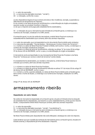 I – o valor da operação;
II – a natureza da operação (exemplo: "venda");
III – a indicação, conforme o caso:
a) dos dispositivos legais em que estiver prevista a não-incidência, isenção, suspensão ou
diferimento do lançamento do imposto;
b) do número e da data da guia de recolhimento e a identificação do órgão arrecadador,
quando couber ao produtor recolher o imposto;
c) de que o imposto será pago pelo estabelecimento destinatário;
IV – a indicação de que a mercadoria será retirada do armazém geral, o endereço e os
números de inscrição, estadual e no CNPJ, deste.
O armazém geral, no ato da saída da mercadoria, emitirá Nota Fiscal em nome do
estabelecimento destinatário que conterá, além dos demais requisitos:
1. o valor da operação, que corresponderá ao do documento fiscal emitido pelo produtor;
2. a natureza da operação: "Outras Saídas – Remessa por Conta e Ordem de Terceiros";
3. o número e a data da Nota Fiscal de Produtor emitida, bem como o nome, o endereço e o
número de inscrição estadual do produtor;
4. o número e a data da guia de recolhimento, referida na alínea "b" do inciso III do artigo
9º do Anexo VII do RICMS/SP, se for o caso, e a identificação do órgão arrecadador.
A mercadoria será acompanhada no seu transporte da Nota Fiscal de Produtor e da Nota
Fiscal de "remessa por conta e ordem de terceiros" acima citada.
O estabelecimento destinatário, ao receber a mercadoria, emitirá Nota Fiscal relativa à
entrada que conterá, além dos demais requisitos:
1. o número e a data da Nota Fiscal de Produtor;
2. o número e a data da guia de recolhimento referida na alínea "b" do inciso III do artigo 9º
do Anexo VII do RICMS/SP, se for o caso;
3. o número, a série, quando adotada, e a data da Nota Fiscal emitida pelo armazém geral,
bem como o nome do titular, o endereço e os números de inscrição, estadual e no CNPJ,
deste.
Artigo 9º do Anexo VII do RICMS/SP
armazenamento ribeirão
Depositante em outro Estado
Na saída de mercadoria depositada em armazém geral, situado em Estado diverso daquele
do estabelecimento depositante, com destino a outro estabelecimento, ainda que do mesmo
titular, o depositante emitirá Nota Fiscal que conterá, além dos demais requisitos:
I – o valor da operação;
II – a natureza da operação (exemplo: "venda", "transferência");
III – a indicação de que a mercadoria será retirada do armazém geral, o endereço e os
números de inscrição, estadual e no CNPJ, deste.
Na Nota Fiscal emitida pelo depositante não será efetuado o destaque do valor do imposto.
Cabe lembrar que por ocasião da remessa da mercadoria para o armazém geral, situado em
Estado diverso, o depositante já tinha destacado o imposto.
 