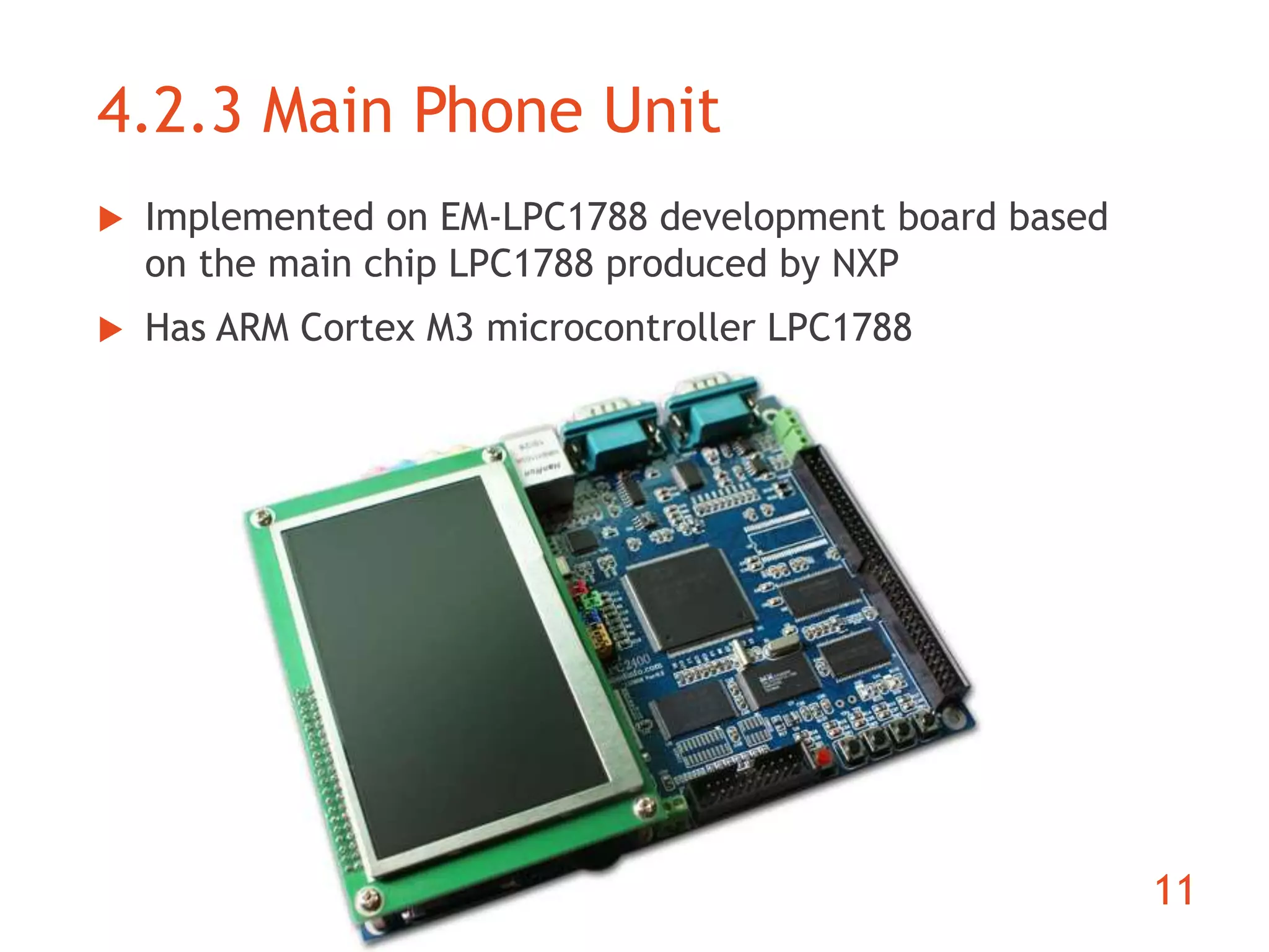 4.2.3 Main Phone Unit 
11 
 Implemented on EM-LPC1788 development board based 
on the main chip LPC1788 produced by NXP 
 Has ARM Cortex M3 microcontroller LPC1788 
 