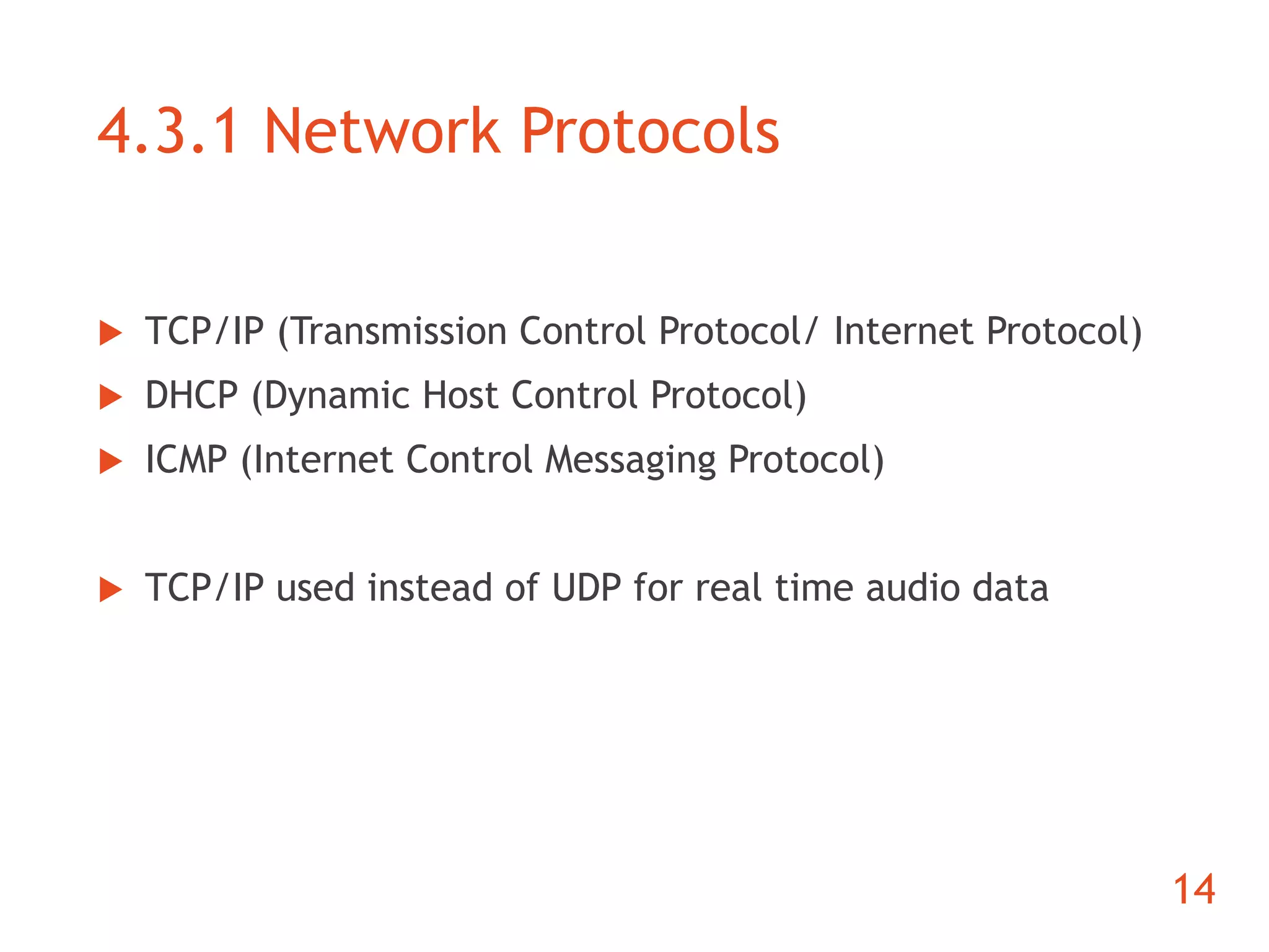 4.3.1 Network Protocols 
 TCP/IP (Transmission Control Protocol/ Internet Protocol) 
 DHCP (Dynamic Host Control Protocol) 
 ICMP (Internet Control Messaging Protocol) 
 TCP/IP used instead of UDP for real time audio data 
14 
 