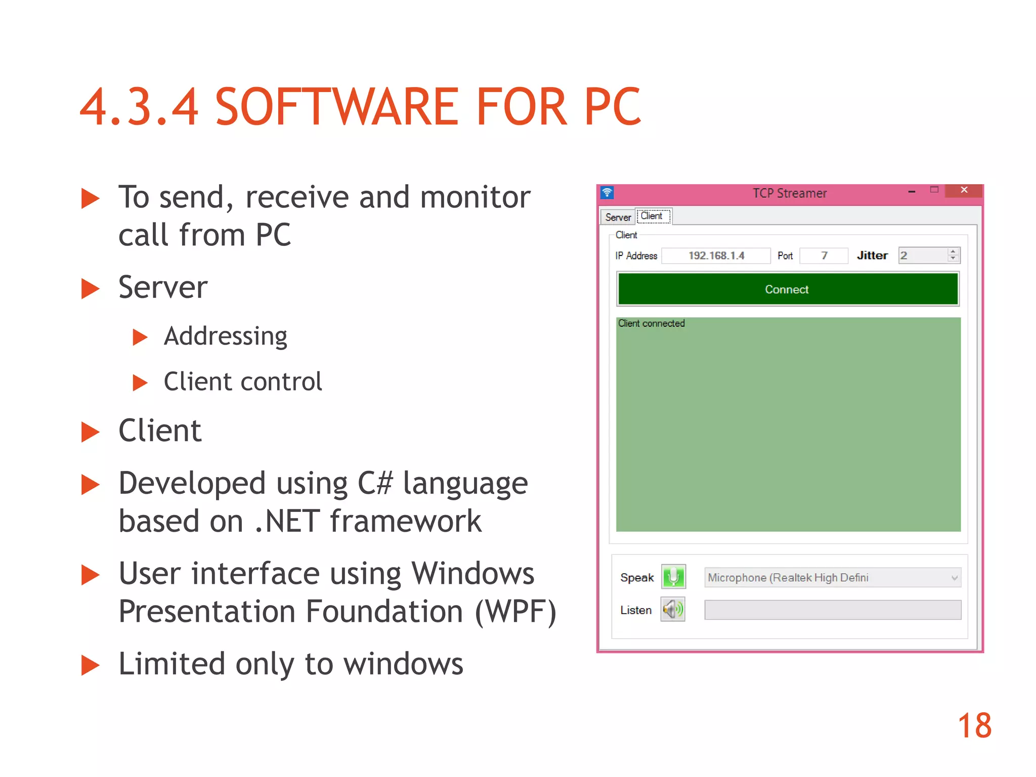 4.3.4 SOFTWARE FOR PC 
 To send, receive and monitor 
call from PC 
 Server 
 Addressing 
 Client control 
 Client 
 Developed using C# language 
based on .NET framework 
 User interface using Windows 
Presentation Foundation (WPF) 
 Limited only to windows 
18 
 