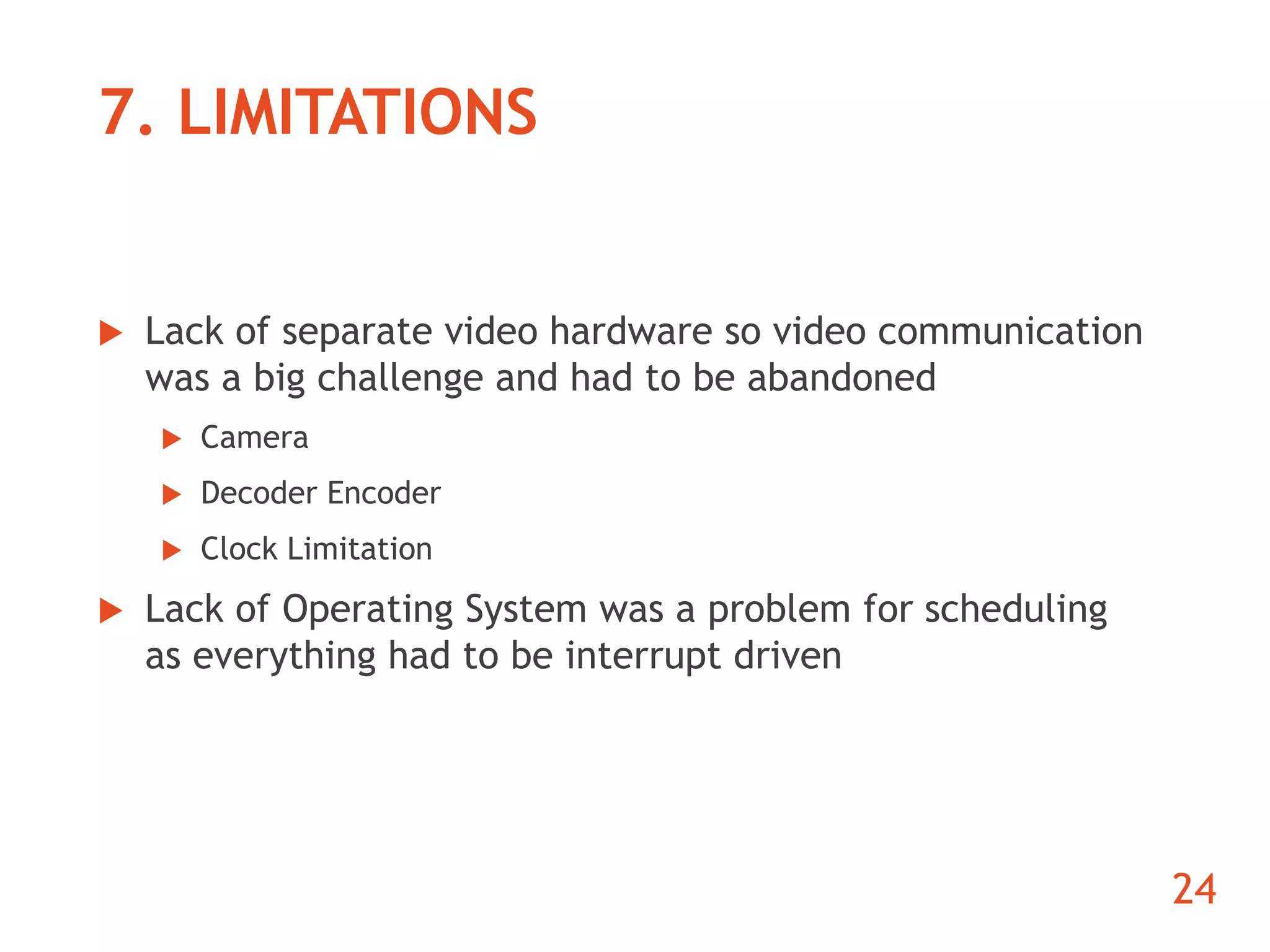 7. LIMITATIONS 
 Lack of separate video hardware so video communication 
was a big challenge and had to be abandoned 
 Camera 
 Decoder Encoder 
 Clock Limitation 
 Lack of Operating System was a problem for scheduling 
as everything had to be interrupt driven 
24 
 