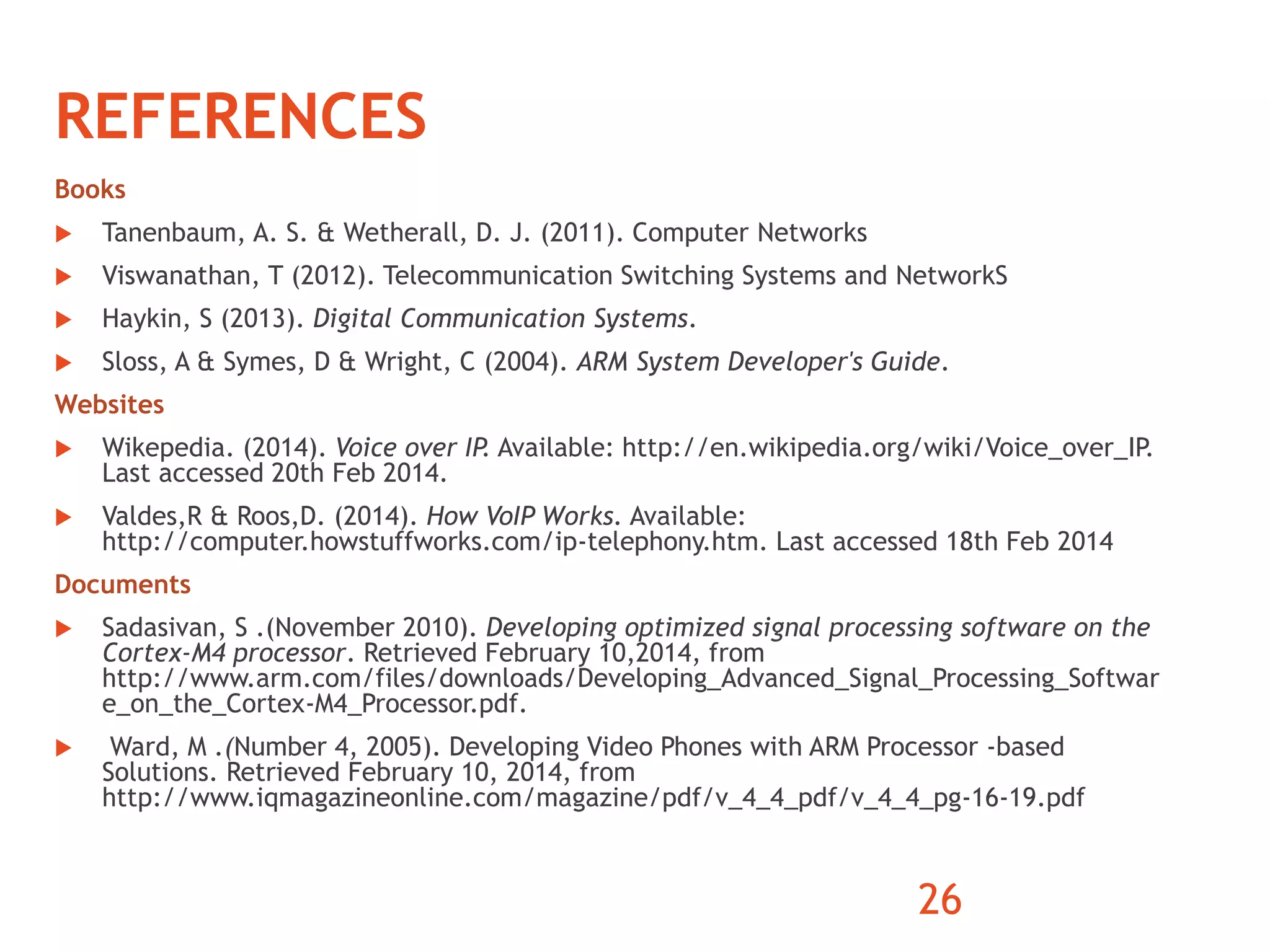 REFERENCES 
Books 
 Tanenbaum, A. S. & Wetherall, D. J. (2011). Computer Networks 
 Viswanathan, T (2012). Telecommunication Switching Systems and NetworkS 
 Haykin, S (2013). Digital Communication Systems. 
 Sloss, A & Symes, D & Wright, C (2004). ARM System Developer's Guide. 
Websites 
 Wikepedia. (2014). Voice over IP. Available: http://en.wikipedia.org/wiki/Voice_over_IP. 
Last accessed 20th Feb 2014. 
 Valdes,R & Roos,D. (2014). How VoIP Works. Available: 
http://computer.howstuffworks.com/ip-telephony.htm. Last accessed 18th Feb 2014 
Documents 
 Sadasivan, S .(November 2010). Developing optimized signal processing software on the 
Cortex‐M4 processor. Retrieved February 10,2014, from 
http://www.arm.com/files/downloads/Developing_Advanced_Signal_Processing_Softwar 
e_on_the_Cortex-M4_Processor.pdf. 
 Ward, M .(Number 4, 2005). Developing Video Phones with ARM Processor -based 
Solutions. Retrieved February 10, 2014, from 
http://www.iqmagazineonline.com/magazine/pdf/v_4_4_pdf/v_4_4_pg-16-19.pdf 
26 
 