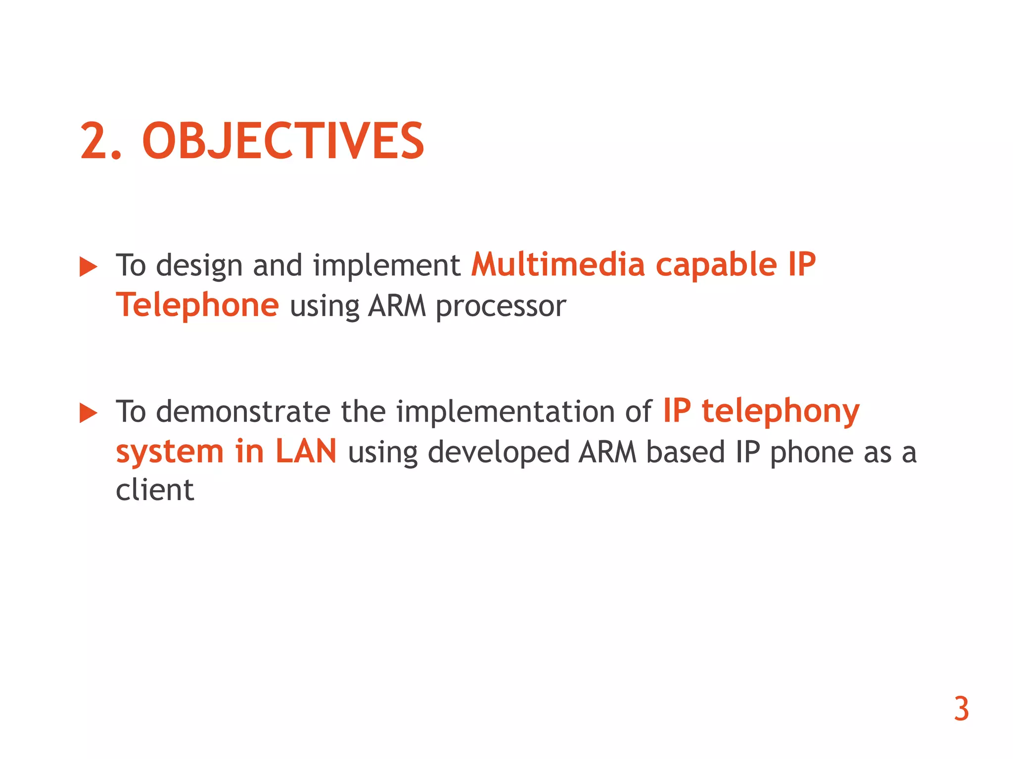 2. OBJECTIVES 
 To design and implement Multimedia capable IP 
Telephone using ARM processor 
 To demonstrate the implementation of IP telephony 
system in LAN using developed ARM based IP phone as a 
client 
3 
 