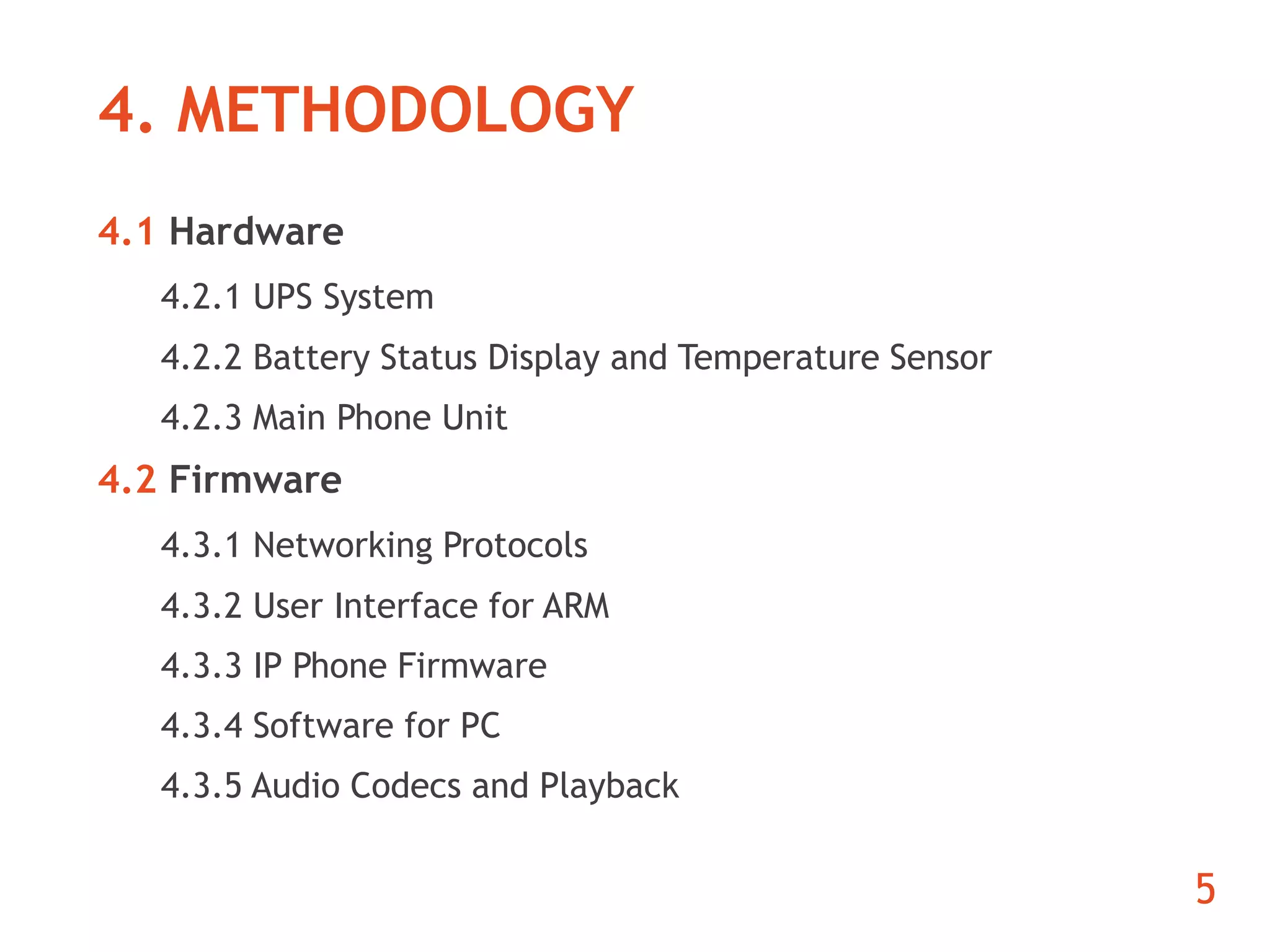 4. METHODOLOGY 
4.1 Hardware 
4.2.1 UPS System 
4.2.2 Battery Status Display and Temperature Sensor 
4.2.3 Main Phone Unit 
4.2 Firmware 
4.3.1 Networking Protocols 
4.3.2 User Interface for ARM 
4.3.3 IP Phone Firmware 
4.3.4 Software for PC 
4.3.5 Audio Codecs and Playback 
5 
 