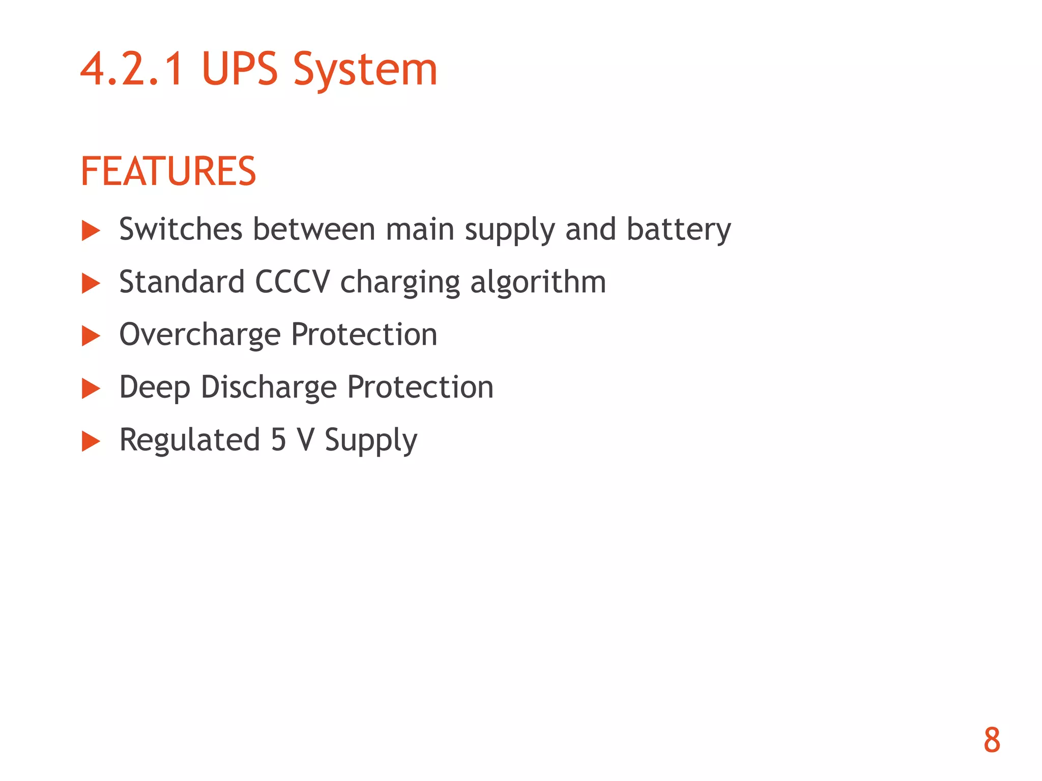 4.2.1 UPS System 
FEATURES 
 Switches between main supply and battery 
 Standard CCCV charging algorithm 
 Overcharge Protection 
 Deep Discharge Protection 
 Regulated 5 V Supply 
8 
 