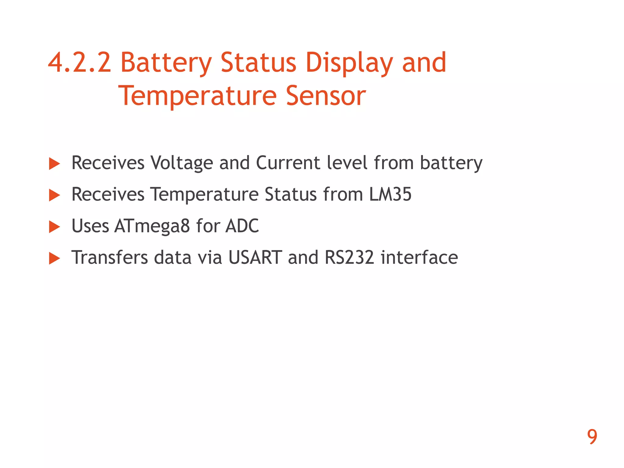 4.2.2 Battery Status Display and 
Temperature Sensor 
 Receives Voltage and Current level from battery 
 Receives Temperature Status from LM35 
 Uses ATmega8 for ADC 
 Transfers data via USART and RS232 interface 
9 
 