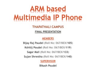 ARM based 
Multimedia IP Phone 
THAPATHALI CAMPUS 
FINAL PRESENTATION 
MEMBERS 
Bijay Raj Paudel (Roll No: 067/BEX/105) 
Kshitij Poudel (Roll No: 067/BEX/119) 
Sagar Mali (Roll No: 067/BEX/133) 
Sujan Shrestha (Roll No: 067/BEX/140) 
SUPERVISOR 
Bikash Poudel 
 