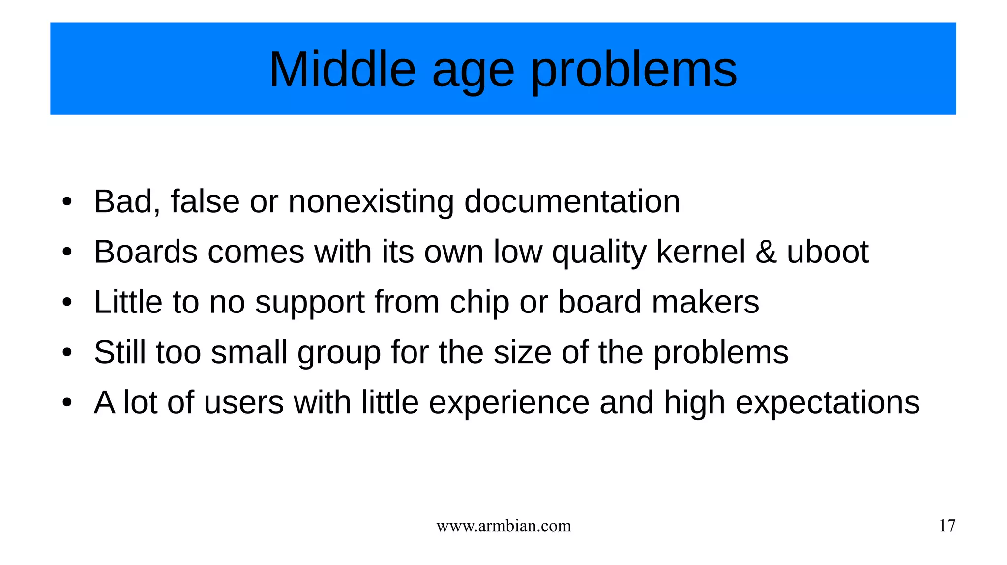 www.armbian.com 17
Middle age problems
● Bad, false or nonexisting documentation
● Boards comes with its own low quality kernel & uboot
● Little to no support from chip or board makers
● Still too small group for the size of the problems
● A lot of users with little experience and high expectations
 