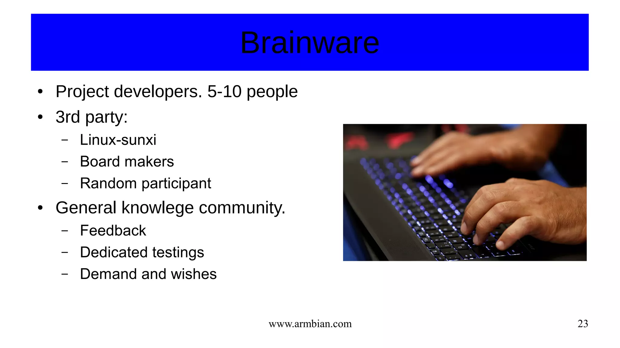 www.armbian.com 23
Brainware
● Project developers. 5-10 people
● 3rd party:
– Linux-sunxi
– Board makers
– Random participant
● General knowlege community.
– Feedback
– Dedicated testings
– Demand and wishes
 