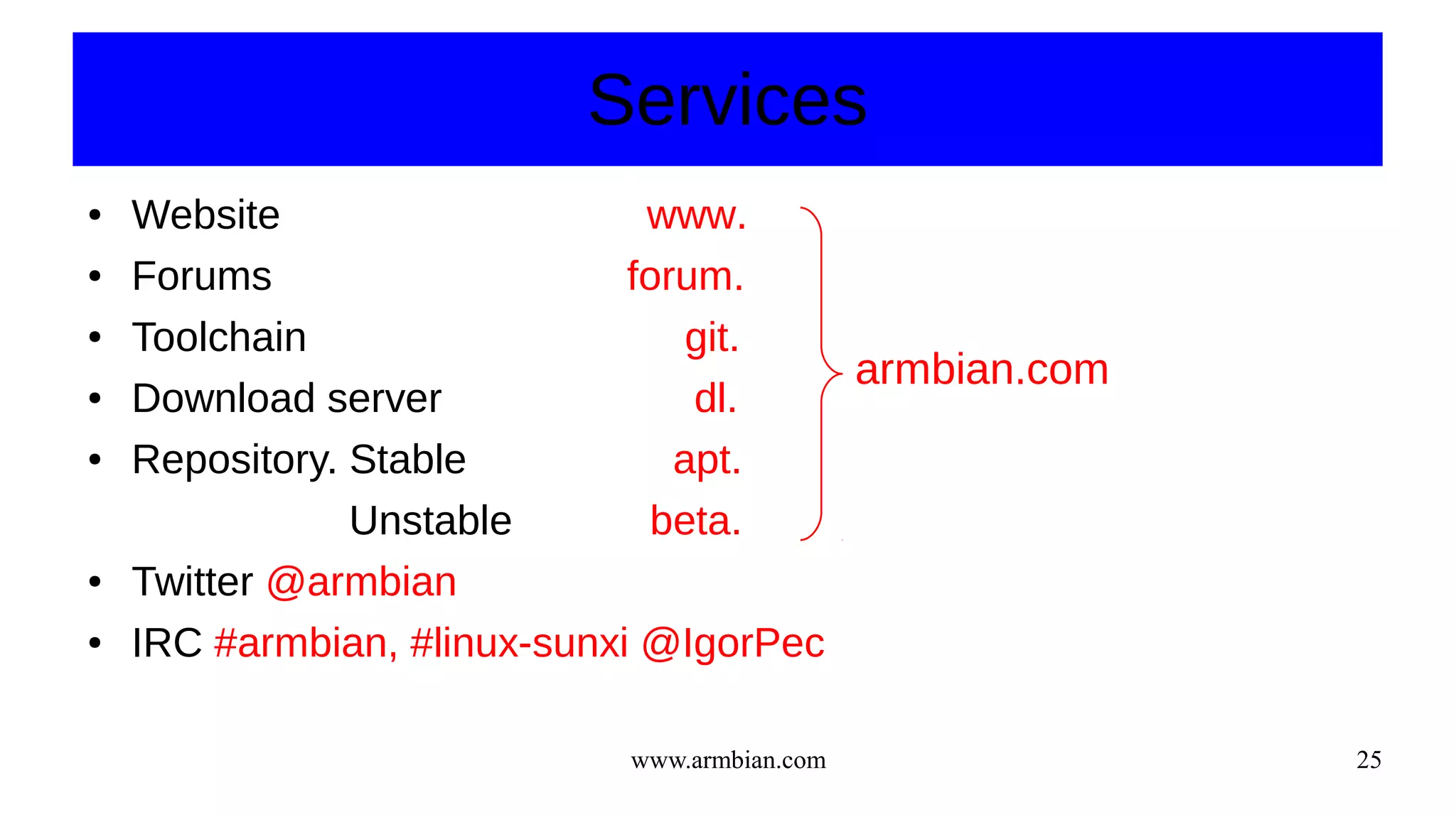 www.armbian.com 25
Services
● Website www.
● Forums forum.
● Toolchain git.
● Download server dl.
● Repository. Stable apt.
Unstable beta.
● Twitter @armbian
● IRC #armbian, #linux-sunxi @IgorPec
armbian.com
 