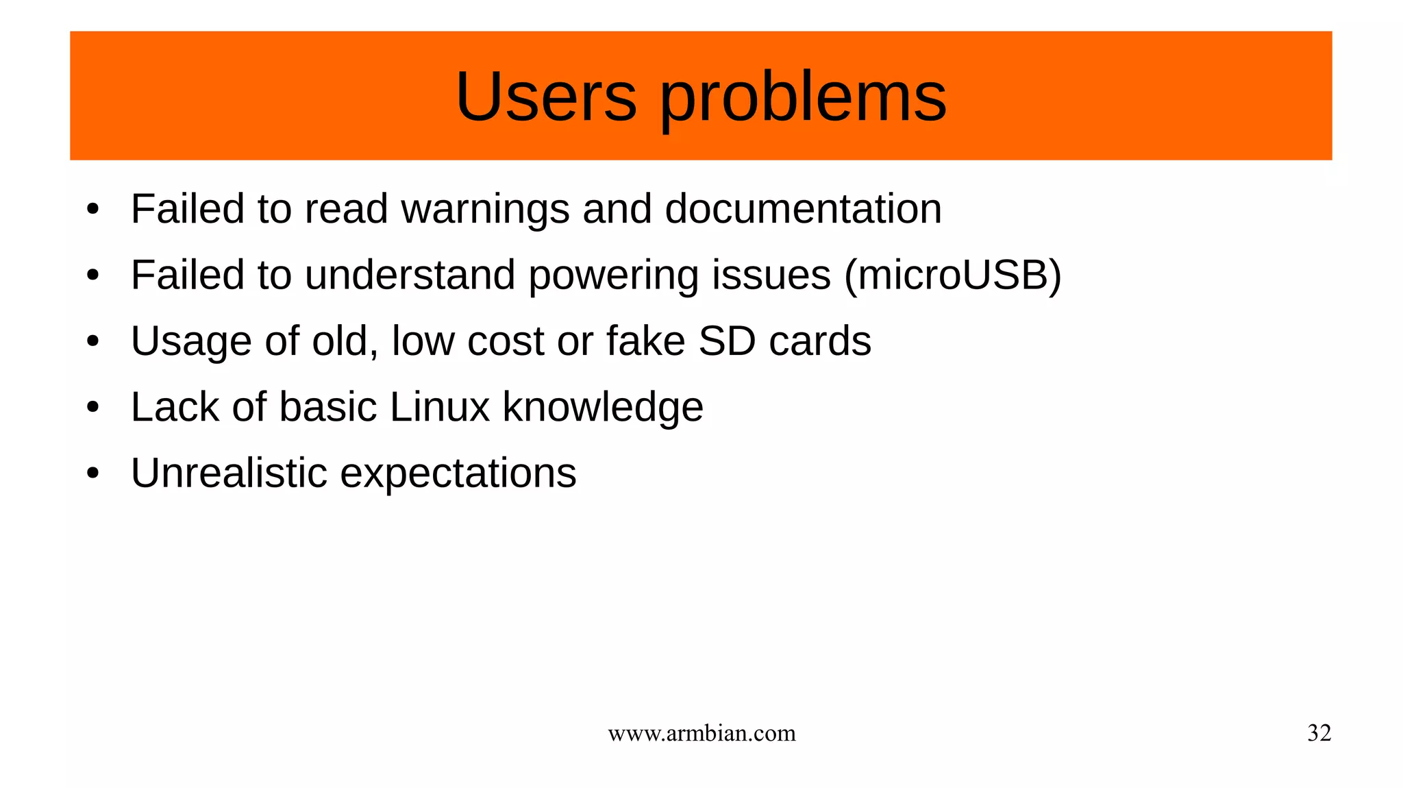 www.armbian.com 32
Users problems
● Failed to read warnings and documentation
● Failed to understand powering issues (microUSB)
● Usage of old, low cost or fake SD cards
● Lack of basic Linux knowledge
● Unrealistic expectations
 